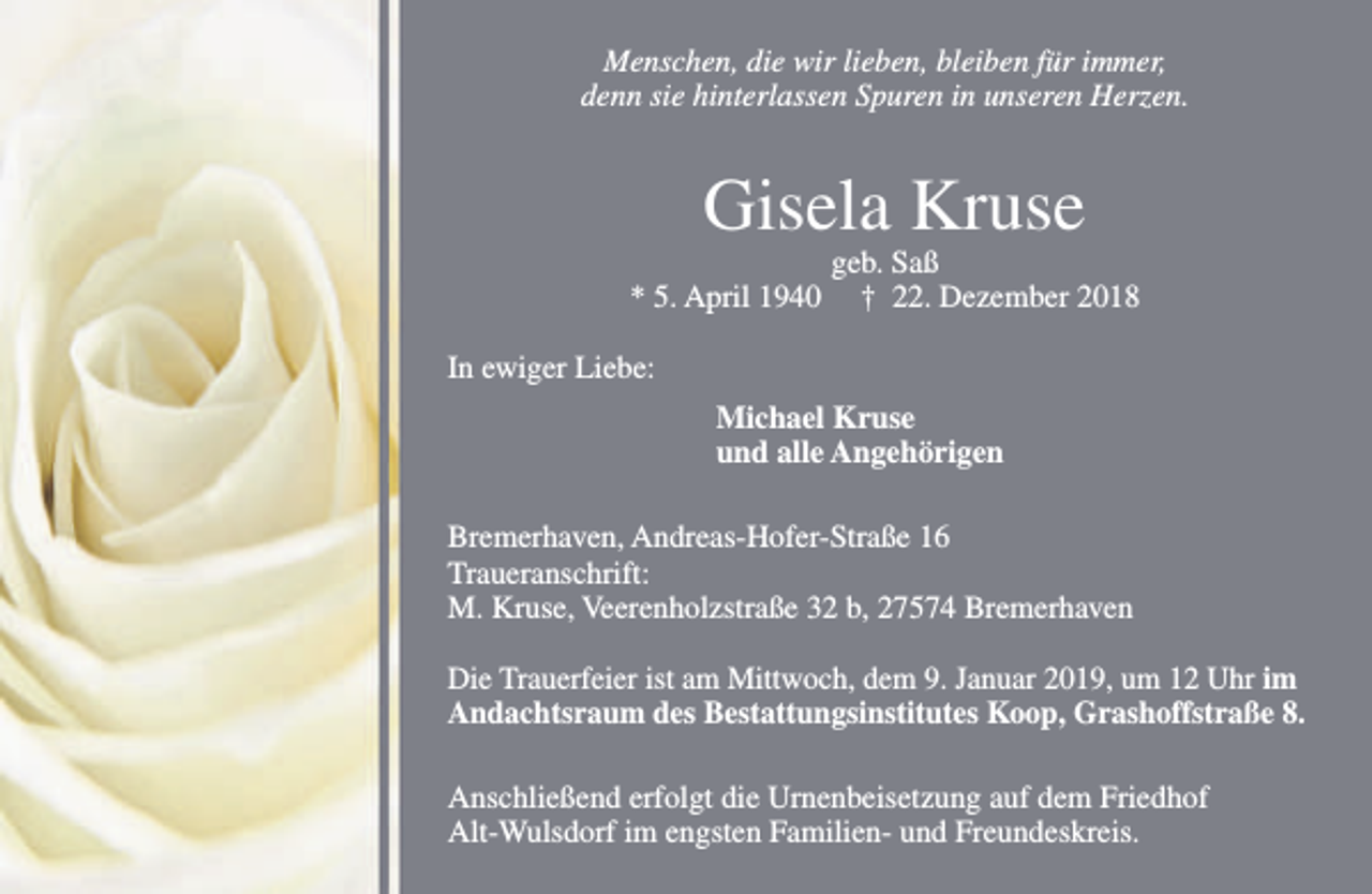 <p>Menschen, die wir lieben, bleiben für immer,<br />denn sie hinterlassen Spuren in unseren Herzen.</p><p>Gisela Kruse<br />* 5. April 1940</p><p>geb. Saß<br />† 22. Dezember 2018</p><p>In ewiger Liebe:<br />Michael Kruse<br />und alle Angehörigen<br />Bremerhaven, Andreas-Hofer-Straße 16<br />Traueranschrift:<br />M. Kruse, Veerenholzstraße 32 b, 27574 Bremerhaven<br />Die Trauerfeier ist am Mittwoch, dem 9. Januar 2019, um 12 Uhr im<br />Andachtsraum des Bestattungsinstitutes Koop, Grashoffstraße 8.<br />Anschließend erfolgt die Urnenbeisetzung auf dem Friedhof<br />Alt-Wulsdorf im engsten Familien- und Freundeskreis.</p>