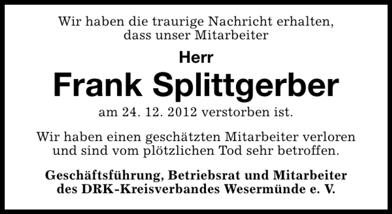 <p>Wir haben die traurige Nachricht erhalten,<br />dass unser Mitarbeiter</p><p>Herr</p><p>Frank Splittgerber<br />am 24. 12. 2012 verstorben ist.</p><p>Wir haben einen geschätzten Mitarbeiter verloren<br />und sind vom plötzlichen Tod sehr betroffen.<br />Geschäftsführung, Betriebsrat und Mitarbeiter<br />des DRK-Kreisverbandes Wesermünde e. V.</p>