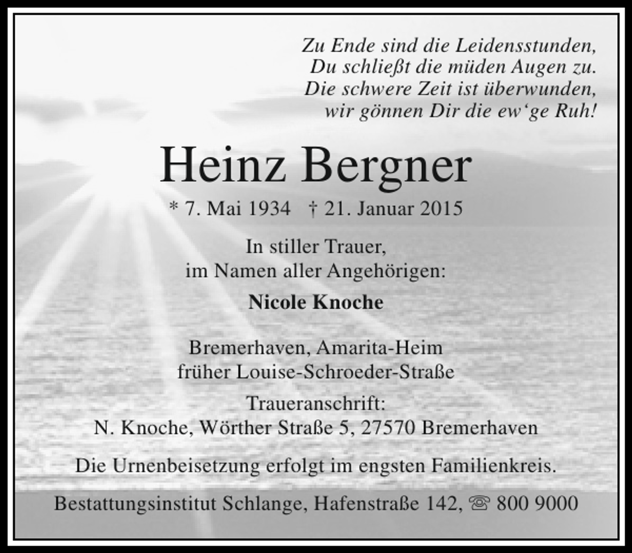 <p>Zu Ende sind die Leidensstunden,<br />Du schließt die müden Augen zu.<br />Die schwere Zeit ist überwunden,<br />wir gönnen Dir die ew‘ge Ruh!</p>
<p>Heinz Bergner<br />* 7. Mai 1934 † 21. Januar 2015<br />In stiller Trauer,<br />im Namen aller Angehörigen:<br />Nicole Knoche<br />Bremerhaven, Amarita-Heim<br />früher Louise-Schroeder-Straße<br />Traueranschrift:<br />N. Knoche, Wörther Straße 5, 27570 Bremerhaven<br />Die Urnenbeisetzung erfolgt im engsten Familienkreis.<br />Bestattungsinstitut Schlange, Hafenstraße 142,  800 9000</p>