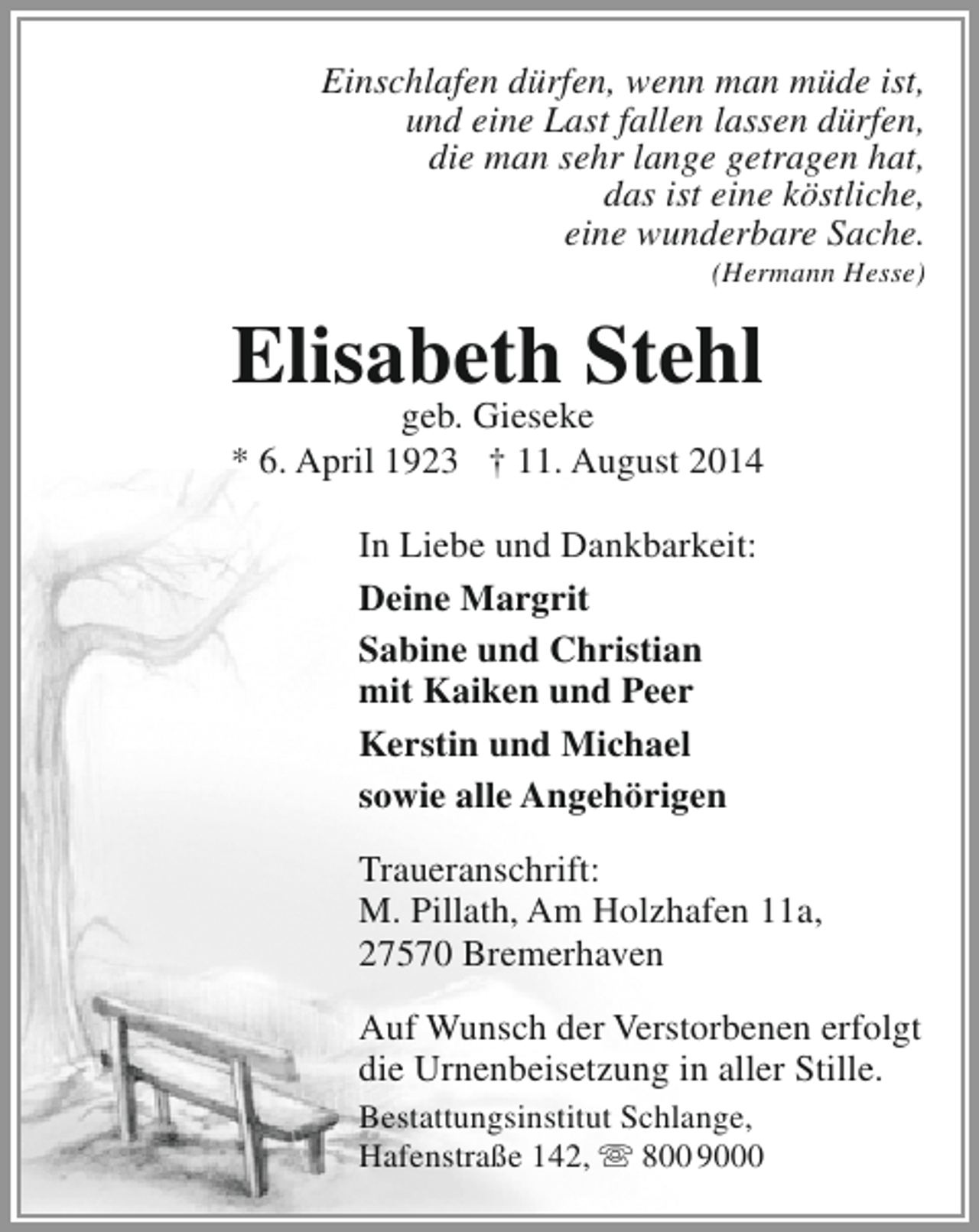 <p>Einschlafen dürfen, wenn man müde ist,<br />und eine Last fallen lassen dürfen,<br />die man sehr lange getragen hat,<br />das ist eine köstliche,<br />eine wunderbare Sache.<br />(Hermann Hesse)</p><p>Elisabeth Stehl</p><p>geb. Gieseke<br />* 6. April 1923 † 11. August 2014<br />In Liebe und Dankbarkeit:<br />Deine Margrit<br />Sabine und Christian<br />mit Kaiken und Peer<br />Kerstin und Michael<br />sowie alle Angehörigen<br />Traueranschrift:<br />M. Pillath, Am Holzhafen 11a,<br />27570 Bremerhaven<br />Auf Wunsch der Verstorbenen erfolgt<br />die Urnenbeisetzung in aller Stille.<br />Bestattungsinstitut Schlange,<br />Hafenstraße 142,  800 9000</p>