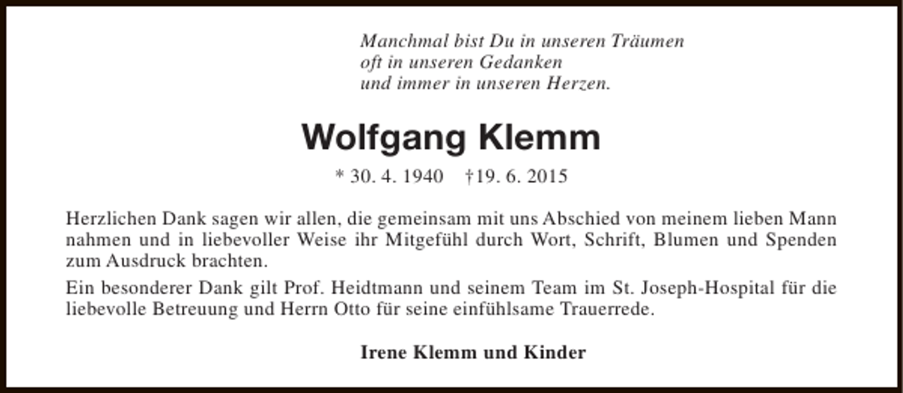 <p>Manchmal bist Du in unseren Träumen<br />oft in unseren Gedanken<br />und immer in unseren Herzen.</p><p>Wolfgang Klemm<br />* 30. 4. 1940</p><p>†19. 6. 2015</p><p>Herzlichen Dank sagen wir allen, die gemeinsam mit uns Abschied von meinem lieben Mann<br />nahmen und in liebevoller Weise ihr Mitgefühl durch Wort, Schrift, Blumen und Spenden<br />zum Ausdruck brachten.<br />Ein besonderer Dank gilt Prof. Heidtmann und seinem Team im St. Joseph-Hospital für die<br />liebevolle Betreuung und Herrn Otto für seine einfühlsame Trauerrede.<br />Irene Klemm und Kinder</p>