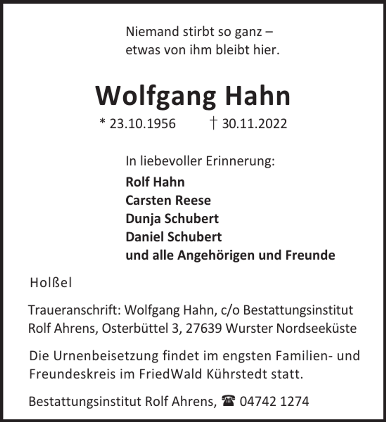 <p>Niemand stirbt so ganz –<br />etwas von ihm bleibt hier.</p><p>Wolfgang Hahn<br />* 23.10.1956</p><p>† 30.11.2022</p><p>In liebevoller Erinnerung:<br />Rolf Hahn<br />Carsten Reese<br />Dunja Schubert<br />Daniel Schubert<br />und alle Angehörigen und Freunde<br />Holßel<br />Traueranschrift: Wolfgang Hahn, c/o Bestattungsinstitut<br />Rolf Ahrens, Osterbüttel 3, 27639 Wurster Nordseeküste<br />Die Urnenbeisetzung findet im engsten Familien- und<br />Freundeskreis im FriedWald Kührstedt statt.<br />Bestattungsinstitut Rolf Ahrens,  04742 1274</p>