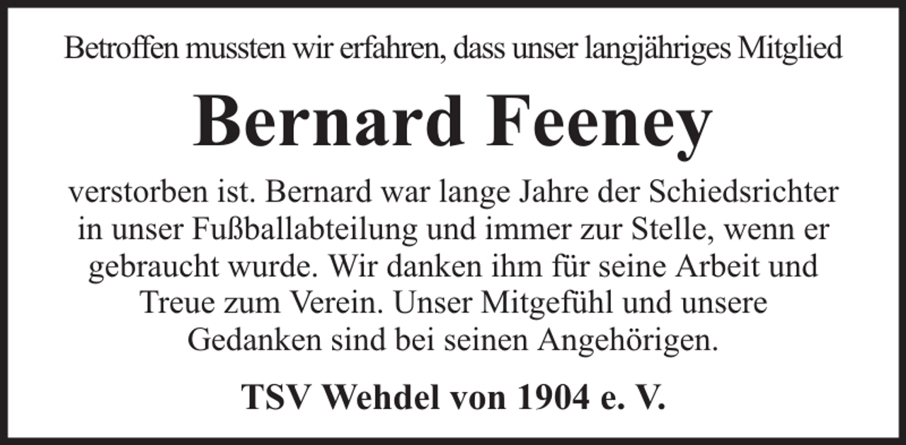 <p>Betroffen mussten wir erfahren, dass unser langjähriges Mitglied</p><p>Bernard Feeney</p><p>verstorben ist. Bernard war lange Jahre der Schiedsrichter<br />in unser Fußballabteilung und immer zur Stelle, wenn er<br />gebraucht wurde. Wir danken ihm für seine Arbeit und<br />Treue zum Verein. Unser Mitgefühl und unsere<br />Gedanken sind bei seinen Angehörigen.</p><p>TSV Wehdel von 1904 e. V.</p>