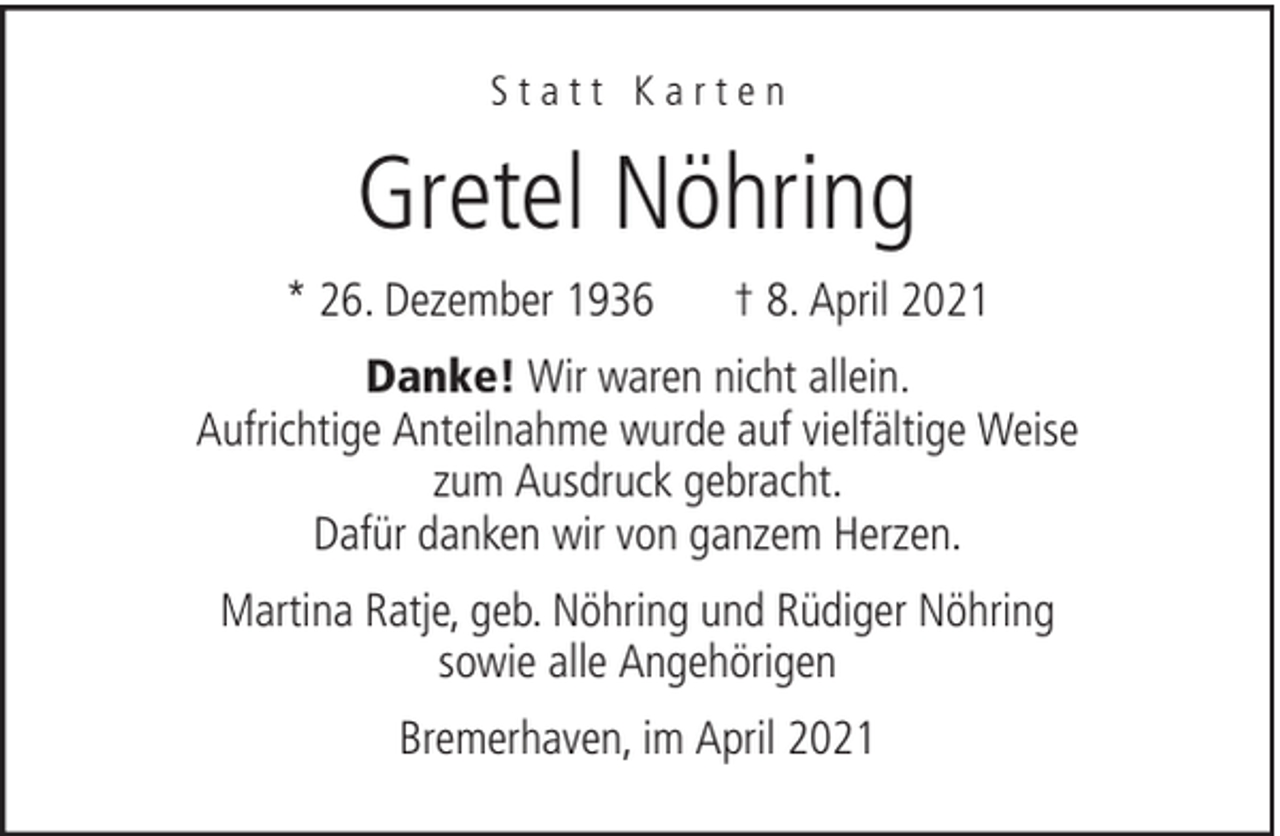 <p>Statt Karten</p><p>Gretel Nöhring<br />* 26. Dezember 1936</p><p>† 8. April 2021</p><p>Danke! Wir waren nicht allein.<br />Aufrichtige Anteilnahme wurde auf vielfältige Weise<br />zum Ausdruck gebracht.<br />Dafür danken wir von ganzem Herzen.<br />Martina Ratje, geb. Nöhring und Rüdiger Nöhring<br />sowie alle Angehörigen<br />Bremerhaven, im April 2021</p>