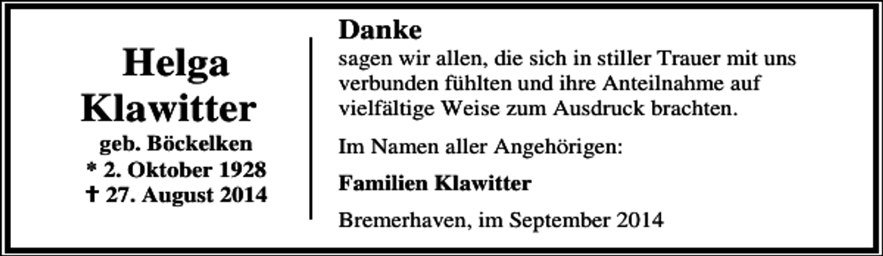 <p>Helga<br />Klawitter</p><p>geb. Böckelken<br />* 2. Oktober 1928<br />27. August 2014</p><p>Danke</p><p>sagen wir allen, die sich in stiller Trauer mit uns<br />verbunden fühlten und ihre Anteilnahme auf<br />vielfältige Weise zum Ausdruck brachten.<br />Im Namen aller Angehörigen:<br />Familien Klawitter<br />Bremerhaven, im September 2014</p>