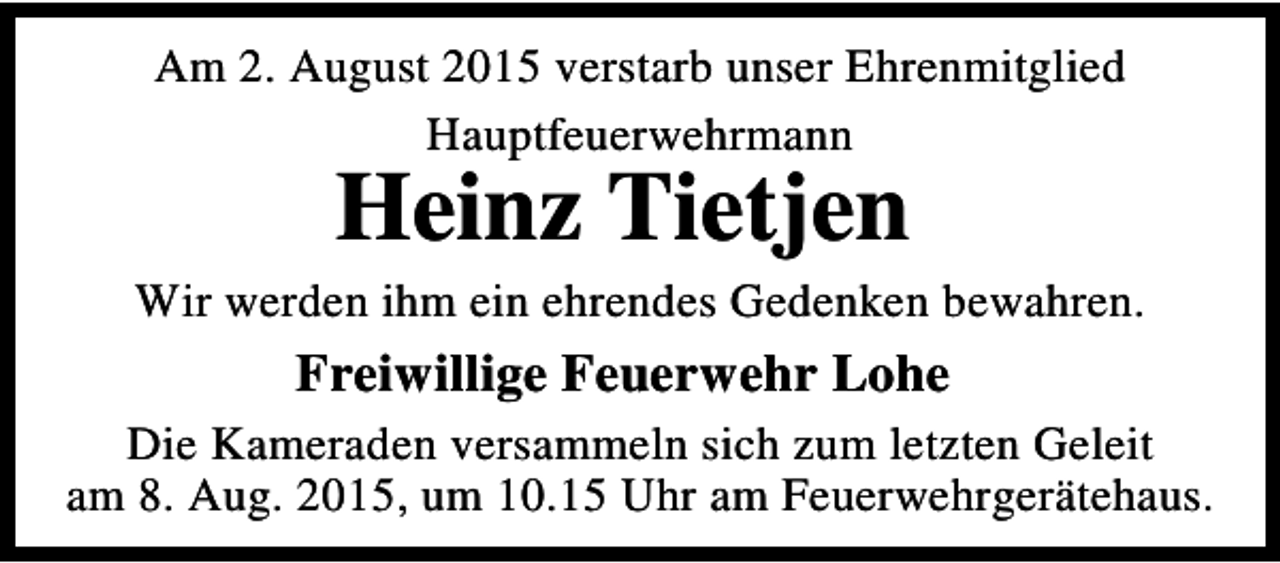 <p>Am 2. August 2015 verstarb unser Ehrenmitglied<br />Hauptfeuerwehrmann</p><p>Heinz Tietjen</p><p>Wir werden ihm ein ehrendes Gedenken bewahren.</p><p>Freiwillige Feuerwehr Lohe<br />Die Kameraden versammeln sich zum letzten Geleit<br />am 8. Aug. 2015, um 10.15 Uhr am Feuerwehrgerätehaus.</p>