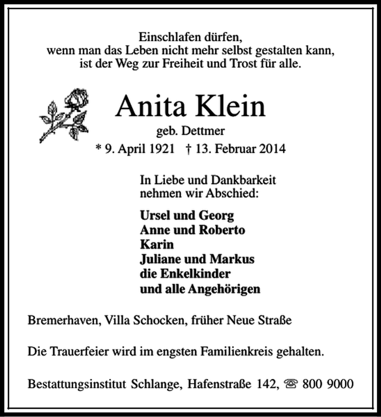 <p>Einschlafen dürfen,<br />wenn man das Leben nicht mehr selbst gestalten kann,<br />ist der Weg zur Freiheit und Trost für alle.</p>
<p>Anita Klein</p>
<p>geb. Dettmer<br />* 9. April 1921 † 13. Februar 2014<br />In Liebe und Dankbarkeit<br />nehmen wir Abschied:<br />Ursel und Georg<br />Anne und Roberto<br />Karin<br />Juliane und Markus<br />die Enkelkinder<br />und alle Angehörigen<br />Bremerhaven, Villa Schocken, früher Neue Straße<br />Die Trauerfeier wird im engsten Familienkreis gehalten.<br />Bestattungsinstitut Schlange, Hafenstraße 142, s 800 9000</p>