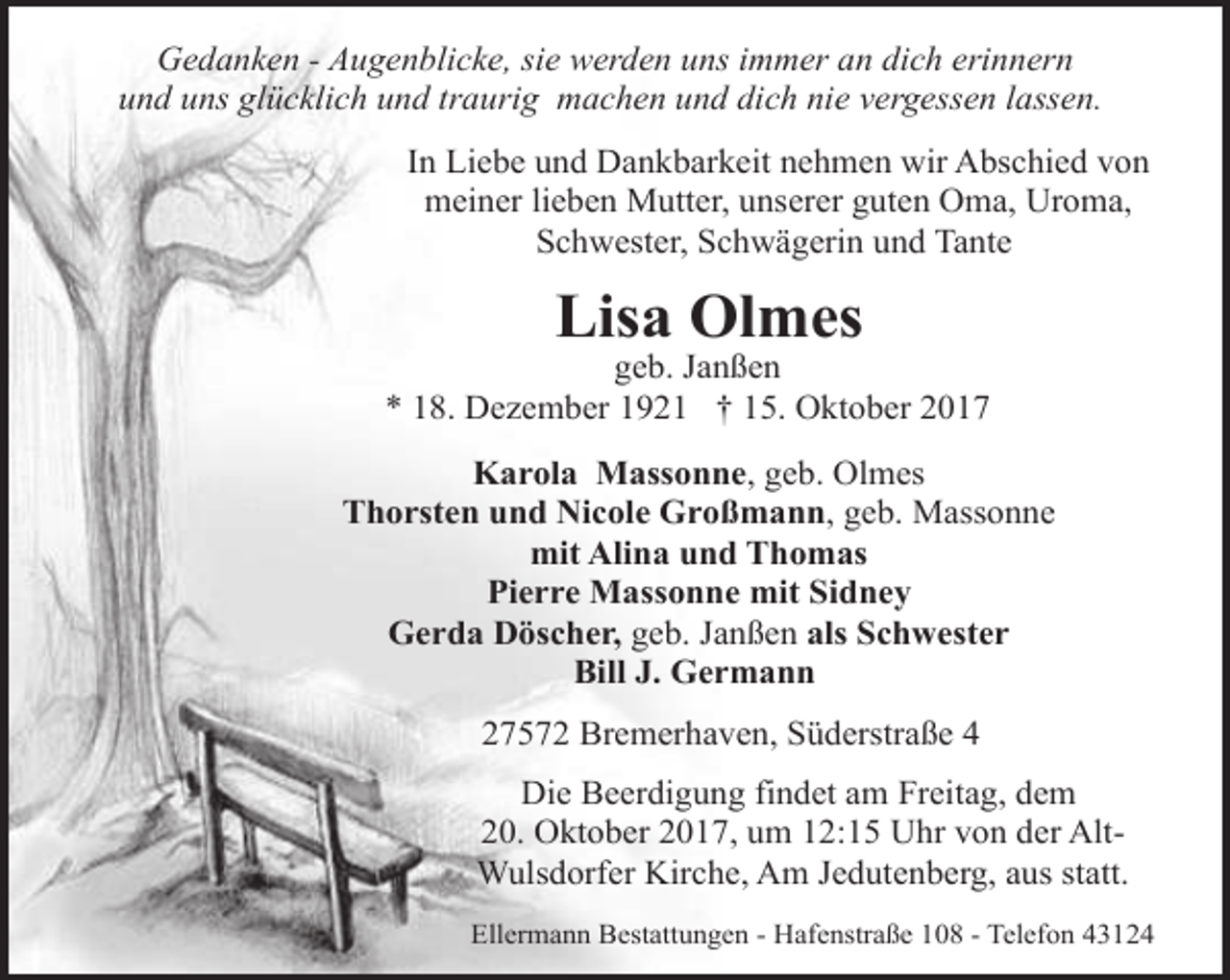 <p>Gedanken - Augenblicke, sie werden uns immer an dich erinnern<br />und uns glücklich und traurig machen und dich nie vergessen lassen.<br />In Liebe und Dankbarkeit nehmen wir Abschied von<br />meiner lieben Mutter, unserer guten Oma, Uroma,<br />Schwester, Schwägerin und Tante</p><p>Lisa Olmes</p><p>geb. Janßen<br />* 18. Dezember 1921 † 15. Oktober 2017<br />Karola Massonne, geb. Olmes<br />Thorsten und Nicole Großmann, geb. Massonne<br />mit Alina und Thomas<br />Pierre Massonne mit Sidney<br />Gerda Döscher, geb. Janßen als Schwester<br />Bill J. Germann<br />27572 Bremerhaven, Süderstraße 4<br />Die Beerdigung findet am Freitag, dem<br />20. Oktober 2017, um 12:15 Uhr von der AltWulsdorfer Kirche, Am Jedutenberg, aus statt.<br />Ellermann Bestattungen - Hafenstraße 108 - Telefon 43124</p>