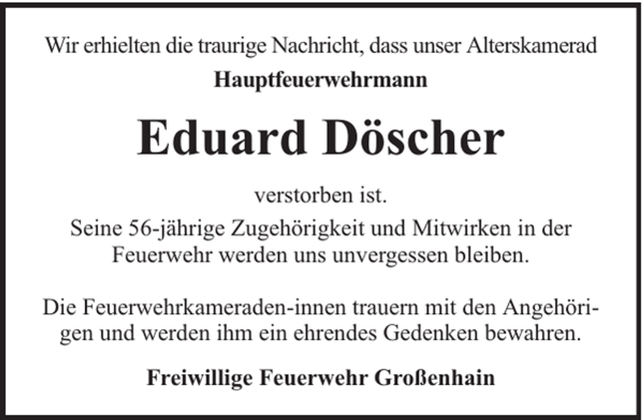 <p>Wir erhielten die traurige Nachricht, dass unser Alterskamerad<br />Hauptfeuerwehrmann</p><p>Eduard Döscher<br />verstorben ist.<br />Seine 56-jährige Zugehörigkeit und Mitwirken in der<br />Feuerwehr werden uns unvergessen bleiben.<br />Die Feuerwehrkameraden-innen trauern mit den Angehörigen und werden ihm ein ehrendes Gedenken bewahren.<br />Freiwillige Feuerwehr Großenhain</p>
