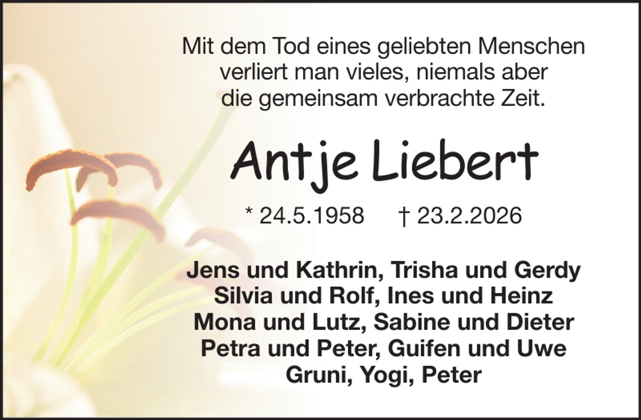 <p>Mit dem Tod eines geliebten Menschen<br />verliert man vieles, niemals aber<br />die gemeinsam verbrachte Zeit.</p><p>Antje Liebert<br />* 24.5.1958</p><p>† 23.2.2026</p><p>Jens und Kathrin, Trisha und Gerdy<br />Silvia und Rolf, Ines und Heinz<br />Mona und Lutz, Sabine und Dieter<br />Petra und Peter, Guifen und Uwe<br />Gruni, Yogi, Peter</p>