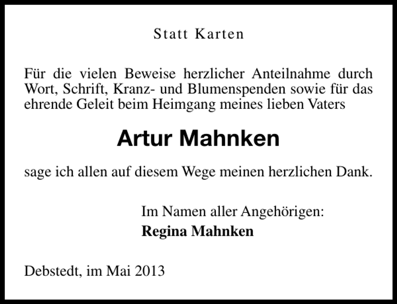 <p>Statt Karten<br />Für die vielen Beweise herzlicher Anteilnahme durch<br />Wort, Schrift, Kranz- und Blumenspenden sowie für das<br />ehrende Geleit beim Heimgang meines lieben Vaters</p><p>Artur Mahnken<br />sage ich allen auf diesem Wege meinen herzlichen Dank.<br />Im Namen aller Angehörigen:<br />Regina Mahnken<br />Debstedt, im Mai 2013</p>