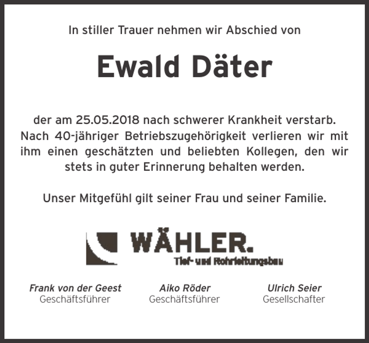 <p>In stiller Trauer nehmen wir Abschied von</p><p>Ewald Däter<br />der am 25.05.2018 nach schwerer Krankheit verstarb.<br />Nach 40-jähriger Betriebszugehörigkeit verlieren wir mit<br />ihm einen geschätzten und beliebten Kollegen, den wir<br />stets in guter Erinnerung behalten werden.<br />Unser Mitgefühl gilt seiner Frau und seiner Familie.</p><p>Frank von der Geest<br />Geschäftsführer</p><p>Aiko Röder<br />Geschäftsführer</p><p>Ulrich Seier<br />Gesellschafter</p>