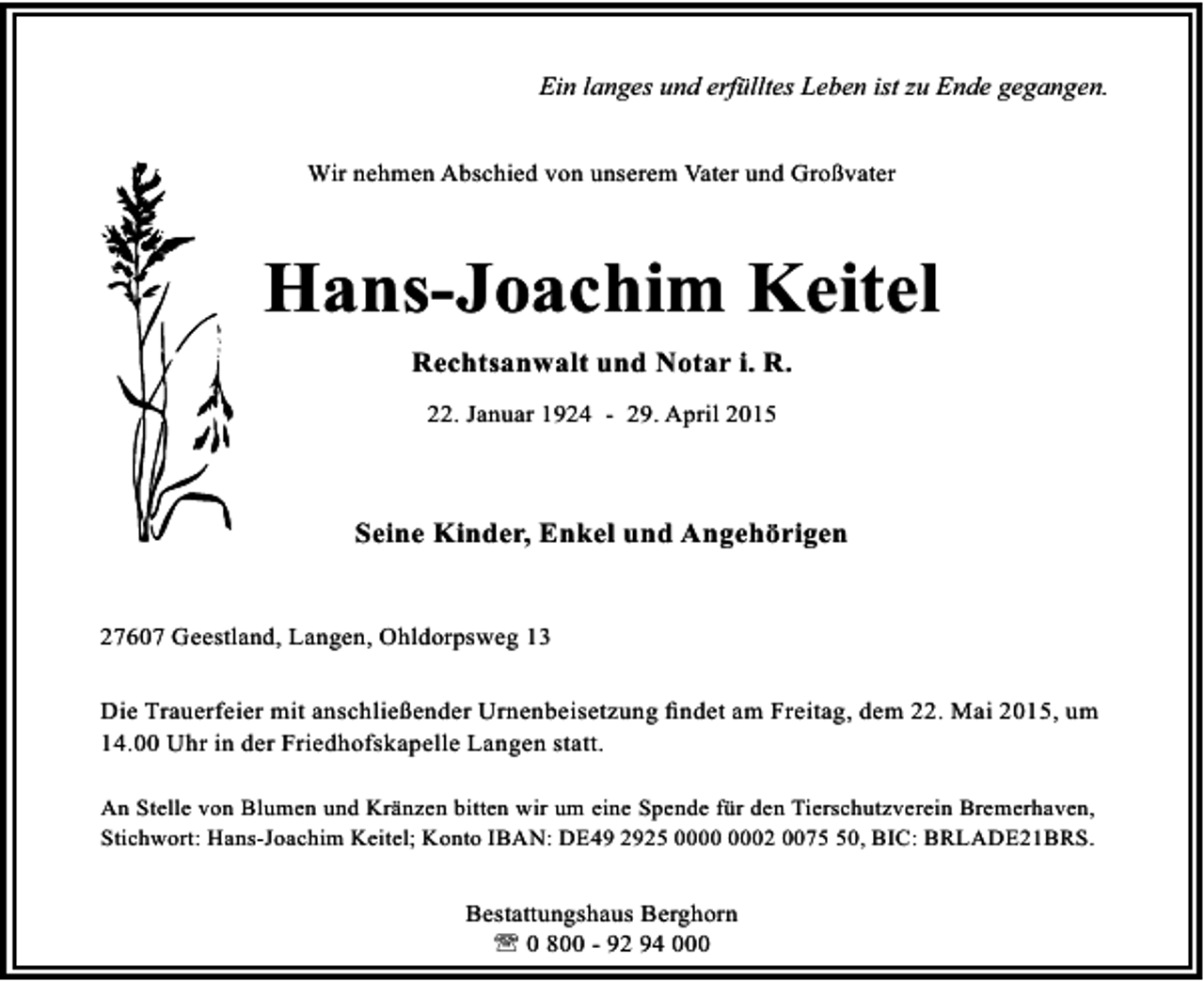 <p>Ein langes und erfülltes Leben ist zu Ende gegangen.<br />Wir nehmen Abschied von unserem Vater und Großvater</p><p>Hans-Joachim Keitel<br />Rechtsanwalt und Notar i. R.<br />22. Januar 1924 - 29. April 2015</p><p>Seine Kinder, Enkel und Angehörigen<br />27607 Geestland, Langen, Ohldorpsweg 13<br />Die Trauerfeier mit anschließender Urnenbeisetzung ﬁndet am Freitag, dem 22. Mai 2015, um<br />14.00 Uhr in der Friedhofskapelle Langen statt.<br />An Stelle von Blumen und Kränzen bitten wir um eine Spende für den Tierschutzverein Bremerhaven,<br />Stichwort: Hans-Joachim Keitel; Konto IBAN: DE49 2925 02 0070, BIC: BRLADE21BRS.</p><p>Bestattungshaus Berghorn<br />' 0 800 - 92 94 000</p>
