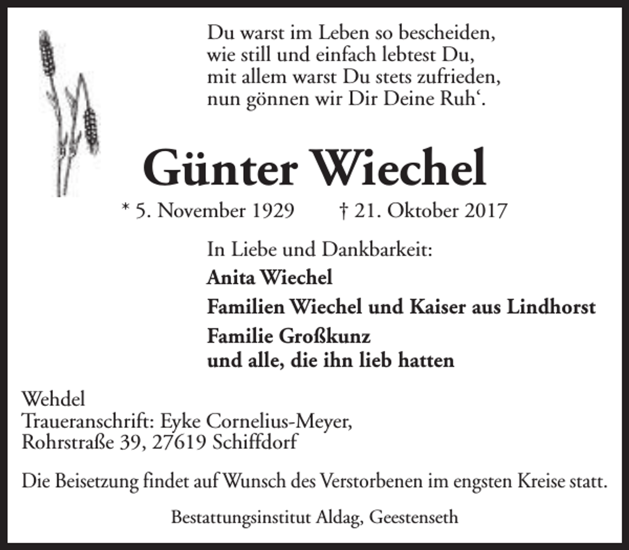 <p>Du warst im Leben so bescheiden,<br />wie still und einfach lebtest Du,<br />mit allem warst Du stets zufrieden,<br />nun gönnen wir Dir Deine Ruh‘.</p><p>Günter Wiechel</p><p>* 5. November 1929</p><p>† 21. Oktober 2017</p><p>In Liebe und Dankbarkeit:<br />Anita Wiechel<br />Familien Wiechel und Kaiser aus Lindhorst<br />Familie Großkunz<br />und alle, die ihn lieb hatten<br />Wehdel<br />Traueranschrift: Eyke Cornelius-Meyer,<br />Rohrstraße 39, 27619 Schiffdorf<br />Die Beisetzung findet auf Wunsch des Verstorbenen im engsten Kreise statt.<br />Bestattungsinstitut Aldag, Geestenseth</p>