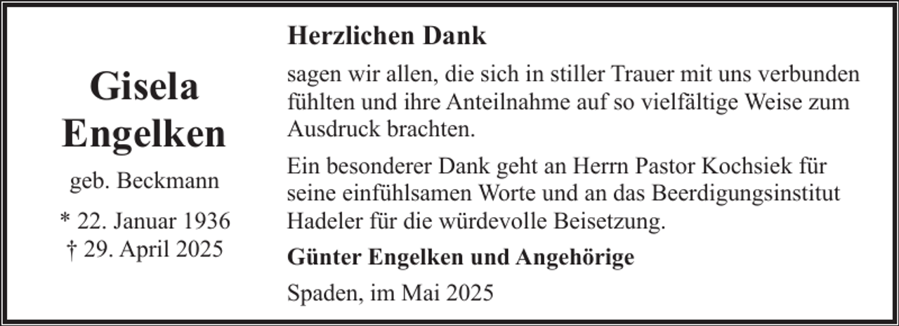 <p>Herzlichen Dank</p><p>Gisela<br />Engelken<br />geb. Beckmann<br />* 22. Januar 1936<br />† 29. April 2025</p><p>sagen wir allen, die sich in stiller Trauer mit uns verbunden<br />fühlten und ihre Anteilnahme auf so vielfältige Weise zum<br />Ausdruck brachten.<br />Ein besonderer Dank geht an Herrn Pastor Kochsiek für<br />seine einfühlsamen Worte und an das Beerdigungsinstitut<br />Hadeler für die würdevolle Beisetzung.<br />Günter Engelken und Angehörige<br />Spaden, im Mai 2025</p>
