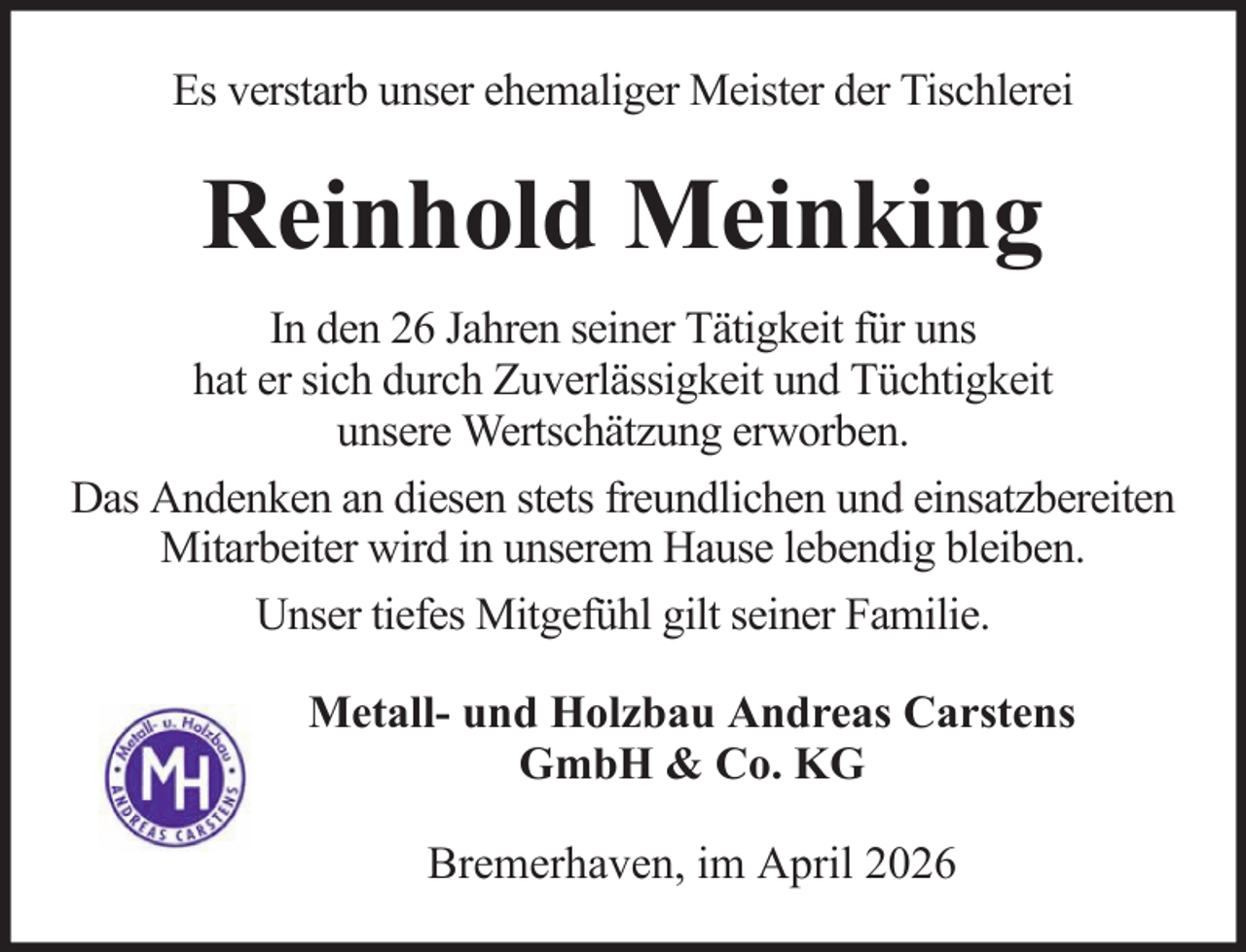 <p>Es verstarb unser ehemaliger Meister der Tischlerei</p><p>Reinhold Meinking<br />In den 26 Jahren seiner Tätigkeit für uns<br />hat er sich durch Zuverlässigkeit und Tüchtigkeit<br />unsere Wertschätzung erworben.<br />Das Andenken an diesen stets freundlichen und einsatzbereiten<br />Mitarbeiter wird in unserem Hause lebendig bleiben.<br />Unser tiefes Mitgefühl gilt seiner Familie.<br />Metall- und Holzbau Andreas Carstens<br />GmbH &amp; Co. KG<br />Bremerhaven, im April 2026</p>