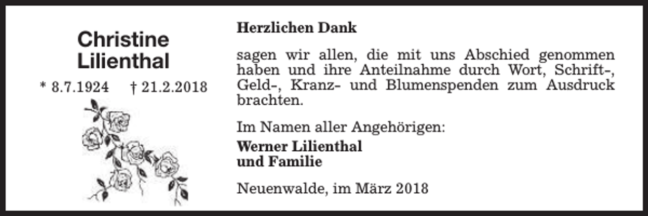 <p>Christine<br />Lilienthal<br />* 8.7.1924</p><p>† 21.2.2018</p><p>Herzlichen Dank<br />sagen wir allen, die mit uns Abschied genommen<br />haben und ihre Anteilnahme durch Wort, Schrift-,<br />Geld-, Kranz- und Blumenspenden zum Ausdruck<br />brachten.<br />Im Namen aller Angehörigen:<br />Werner Lilienthal<br />und Familie<br />Neuenwalde, im März 2018</p>