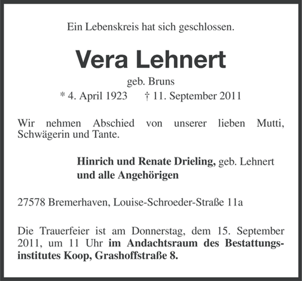 <p>Ein Lebenskreis hat sich geschlossen.</p><p>Vera Lehnert<br />geb. Bruns<br />* 4. April 1923 † 11. September 2011<br />Wir nehmen Abschied<br />Schwägerin und Tante.</p><p>von</p><p>unserer</p><p>lieben</p><p>Mutti,</p><p>Hinrich und Renate Drieling, geb. Lehnert<br />und alle Angehörigen<br />27578 Bremerhaven, Louise-Schroeder-Straße 11a<br />Die Trauerfeier ist am Donnerstag, dem 15. September<br />2011, um 11 Uhr im Andachtsraum des Bestattungsinstitutes Koop, Grashoffstraße 8.</p>
