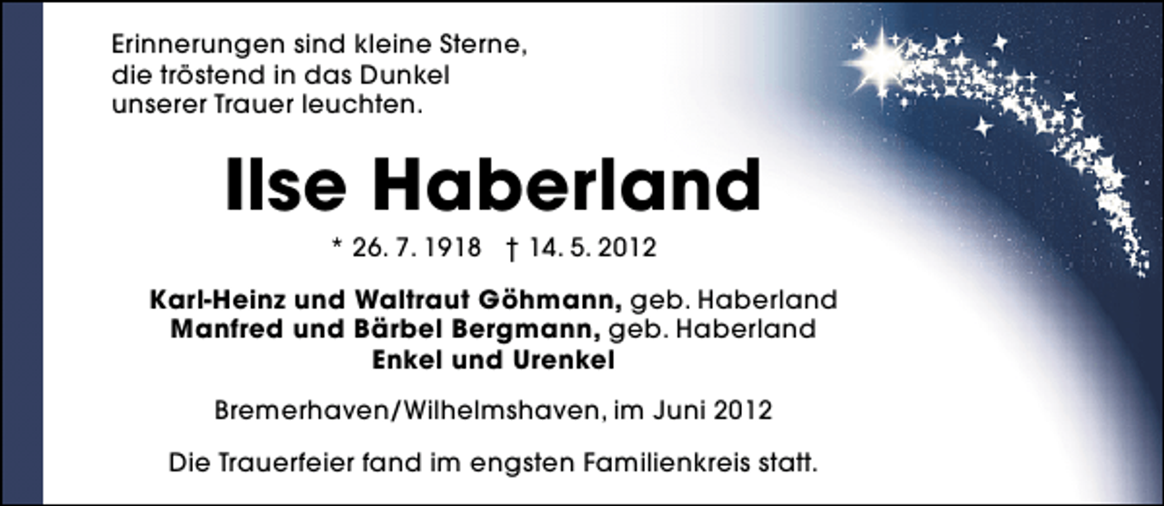 <p>Erinnerungen sind kleine Sterne,<br />die tröstend in das Dunkel<br />unserer Trauer leuchten.</p><p>Ilse Haberland<br />* 26. 7. 1918 † 14. 5. 2012</p><p>Karl-Heinz und Waltraut Göhmann, geb. Haberland<br />Manfred und Bärbel Bergmann, geb. Haberland<br />Enkel und Urenkel<br />Bremerhaven/Wilhelmshaven, im Juni 2012<br />Die Trauerfeier fand im engsten Familienkreis statt.</p>
