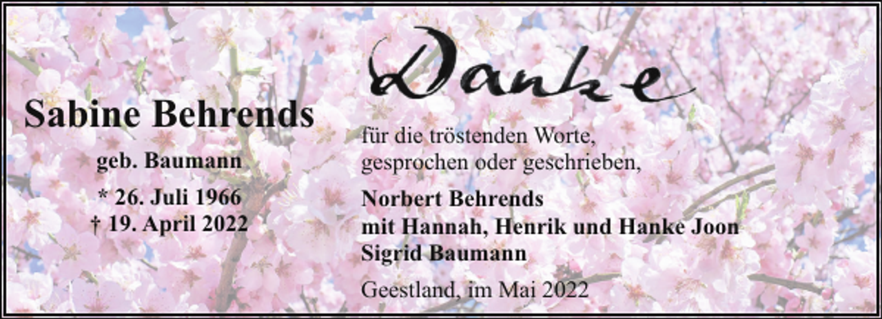 <p>Sabine Behrends<br />geb. Baumann<br />* 26. Juli 1966<br />† 19. April 2022</p><p>für die tröstenden Worte,<br />gesprochen oder geschrieben,<br />Norbert Behrends<br />mit Hannah, Henrik und Hanke Joon<br />Sigrid Baumann<br />Geestland, im Mai 2022</p>