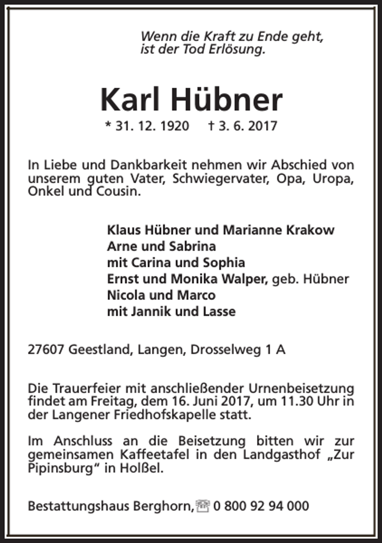 <p>Wenn die Kraft zu Ende geht,<br />ist der Tod Erlösung.</p><p>Karl Hübner<br />* 31. 12. 1920</p><p>† 3. 6. 2017</p><p>In Liebe und Dankbarkeit nehmen wir Abschied von<br />unserem guten Vater, Schwiegervater, Opa, Uropa,<br />Onkel und Cousin.<br />Klaus Hübner und Marianne Krakow<br />Arne und Sabrina<br />mit Carina und Sophia<br />Ernst und Monika Walper, geb. Hübner<br />Nicola und Marco<br />mit Jannik und Lasse<br />27607 Geestland, Langen, Drosselweg 1 A<br />Die Trauerfeier mit anschließender Urnenbeisetzung<br />findet am Freitag, dem 16. Juni 2017, um 11.30 Uhr in<br />der Langener Friedhofskapelle statt.<br />Im Anschluss an die Beisetzung bitten wir zur<br />gemeinsamen Kaffeetafel in den Landgasthof „Zur<br />Pipinsburg“ in Holßel.<br />Bestattungshaus Berghorn,</p><p>0 800 92 94 000</p>