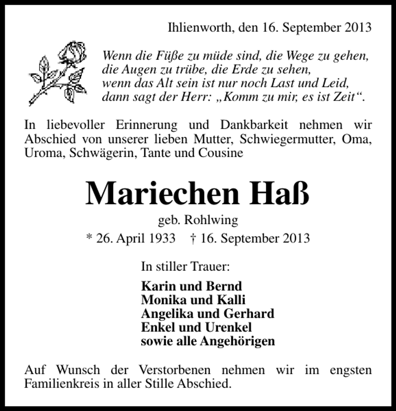 <p>Ihlienworth, den 16. September 2013<br />Wenn die Füße zu müde sind, die Wege zu gehen,<br />die Augen zu trübe, die Erde zu sehen,<br />wenn das Alt sein ist nur noch Last und Leid,<br />dann sagt der Herr: „Komm zu mir, es ist Zeit“.<br />In liebevoller Erinnerung und Dankbarkeit nehmen wir<br />Abschied von unserer lieben Mutter, Schwiegermutter, Oma,<br />Uroma, Schwägerin, Tante und Cousine</p><p>Mariechen Haß<br />geb. Rohlwing<br />* 26. April 1933 † 16. September 2013<br />In stiller Trauer:<br />Karin und Bernd<br />Monika und Kalli<br />Angelika und Gerhard<br />Enkel und Urenkel<br />sowie alle Angehörigen<br />Auf Wunsch der Verstorbenen nehmen wir im engsten<br />Familienkreis in aller Stille Abschied.</p>