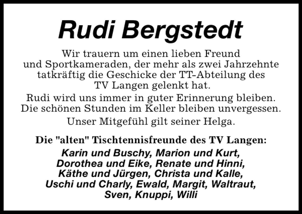 <p>Rudi Bergstedt</p><p>Wir trauern um einen lieben Freund<br />und Sportkameraden, der mehr als zwei Jahrzehnte<br />tatkräftig die Geschicke der TT-Abteilung des<br />TV Langen gelenkt hat.<br />Rudi wird uns immer in guter Erinnerung bleiben.<br />Die schönen Stunden im Keller bleiben unvergessen.<br />Unser Mitgefühl gilt seiner Helga.<br />Die "alten" Tischtennisfreunde des TV Langen:<br />Karin und Buschy, Marion und Kurt,<br />Dorothea und Eike, Renate und Hinni,<br />Käthe und Jürgen, Christa und Kalle,<br />Uschi und Charly, Ewald, Margit, Waltraut,<br />Sven, Knuppi, Willi</p>