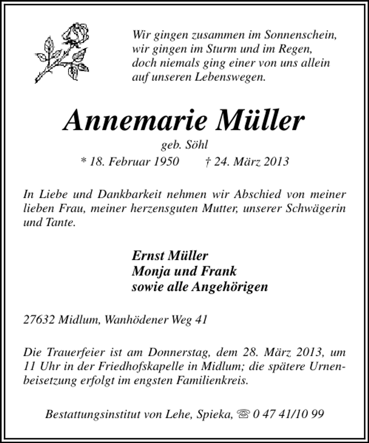 <p>Wir gingen zusammen im Sonnenschein,<br />wir gingen im Sturm und im Regen,<br />doch niemals ging einer von uns allein<br />auf unseren Lebenswegen.</p><p>Annemarie Müller<br />geb. Söhl<br />* 18. Februar 1950<br />† 24. März 2013</p><p>In Liebe und Dankbarkeit nehmen wir Abschied von meiner<br />lieben Frau, meiner herzensguten Mutter, unserer Schwägerin<br />und Tante.</p><p>Ernst Müller<br />Monja und Frank<br />sowie alle Angehörigen<br />27632 Midlum, Wanhödener Weg 41<br />Die Trauerfeier ist am Donnerstag, dem 28. März 2013, um<br />11 Uhr in der Friedhofskapelle in Midlum; die spätere Urnenbeisetzung erfolgt im engsten Familienkreis.<br />Bestattungsinstitut von Lehe, Spieka, s 0 47 41/10 99</p>