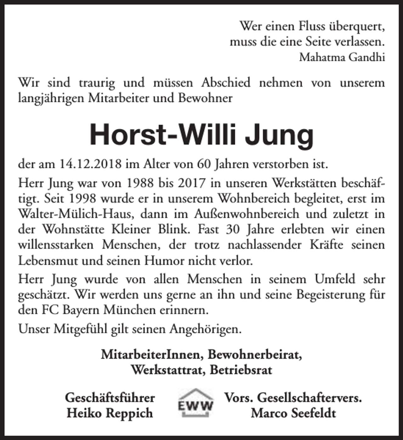 <p>Wer einen Fluss überquert,<br />muss die eine Seite verlassen.<br />Mahatma Gandhi</p><p>Wir sind traurig und müssen Abschied nehmen von unserem<br />langjährigen Mitarbeiter und Bewohner</p><p>Horst-Willi Jung</p><p>der am 14.12.2018 im Alter von 60 Jahren verstorben ist.<br />Herr Jung war von 1988 bis 2017 in unseren Werkstätten beschäftigt. Seit 1998 wurde er in unserem Wohnbereich begleitet, erst im<br />Walter-Mülich-Haus, dann im Außenwohnbereich und zuletzt in<br />der Wohnstätte Kleiner Blink. Fast 30 Jahre erlebten wir einen<br />willensstarken Menschen, der trotz nachlassender Kräfte seinen<br />Lebensmut und seinen Humor nicht verlor.<br />Herr Jung wurde von allen Menschen in seinem Umfeld sehr<br />geschätzt. Wir werden uns gerne an ihn und seine Begeisterung für<br />den FC Bayern München erinnern.<br />Unser Mitgefühl gilt seinen Angehörigen.<br />MitarbeiterInnen, Bewohnerbeirat,<br />Werkstattrat, Betriebsrat<br />Geschäftsführer<br />Heiko Reppich</p><p>Vors. Gesellschaftervers.<br />Marco Seefeldt</p>