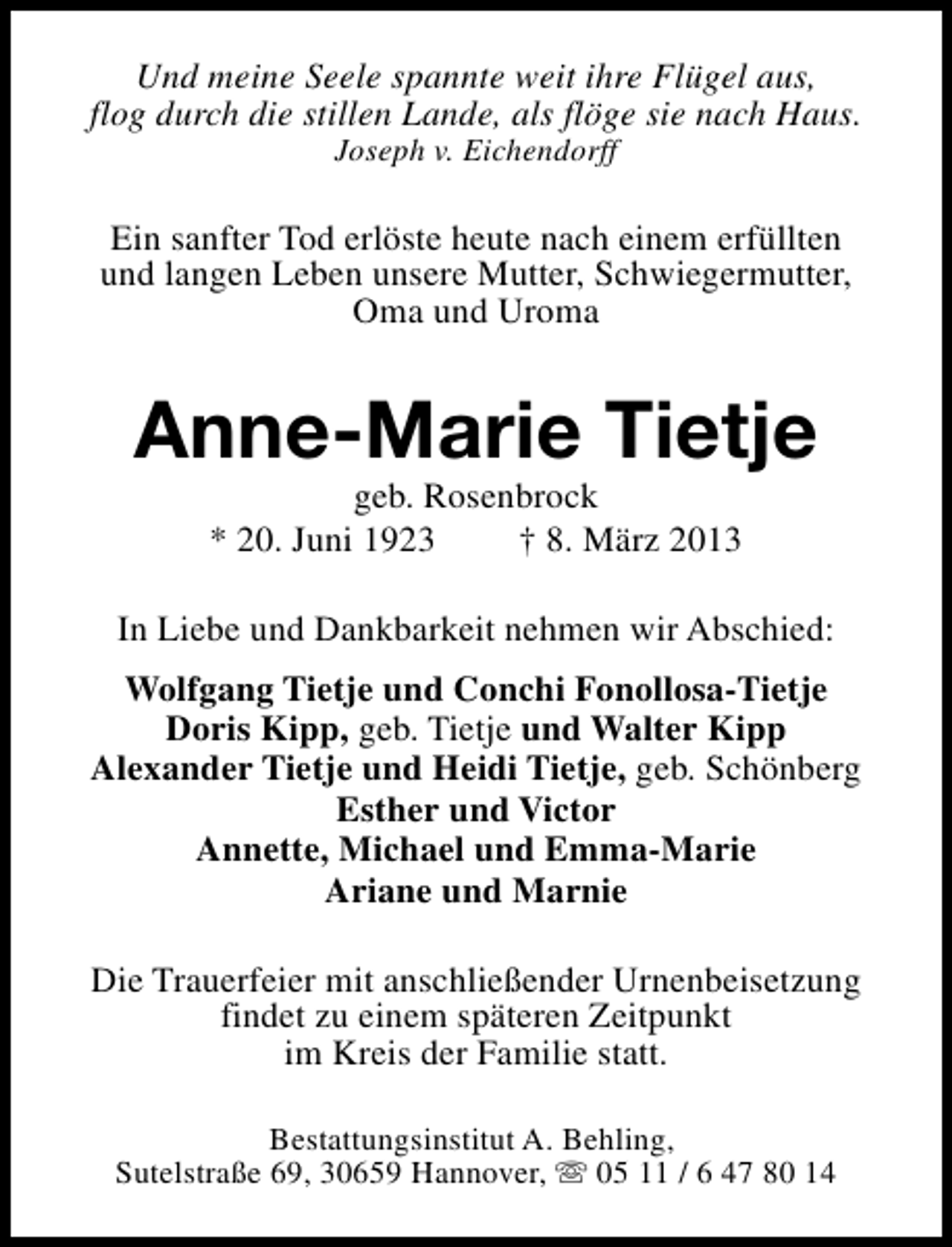 <p>Und meine Seele spannte weit ihre Flügel aus,<br />flog durch die stillen Lande, als flöge sie nach Haus.<br />Joseph v. Eichendorff</p><p>Ein sanfter Tod erlöste heute nach einem erfüllten<br />und langen Leben unsere Mutter, Schwiegermutter,<br />Oma und Uroma</p><p>Anne-Marie Tietje<br />geb. Rosenbrock<br />* 20. Juni 1923<br />† 8. März 2013</p><p>In Liebe und Dankbarkeit nehmen wir Abschied:<br />Wolfgang Tietje und Conchi Fonollosa-Tietje<br />Doris Kipp, geb. Tietje und Walter Kipp<br />Alexander Tietje und Heidi Tietje, geb. Schönberg<br />Esther und Victor<br />Annette, Michael und Emma-Marie<br />Ariane und Marnie<br />Die Trauerfeier mit anschließender Urnenbeisetzung<br />findet zu einem späteren Zeitpunkt<br />im Kreis der Familie statt.<br />Bestattungsinstitut A. Behling,<br />Sutelstraße 69, 30659 Hannover, s 05 11 / 6 47 80 14</p>