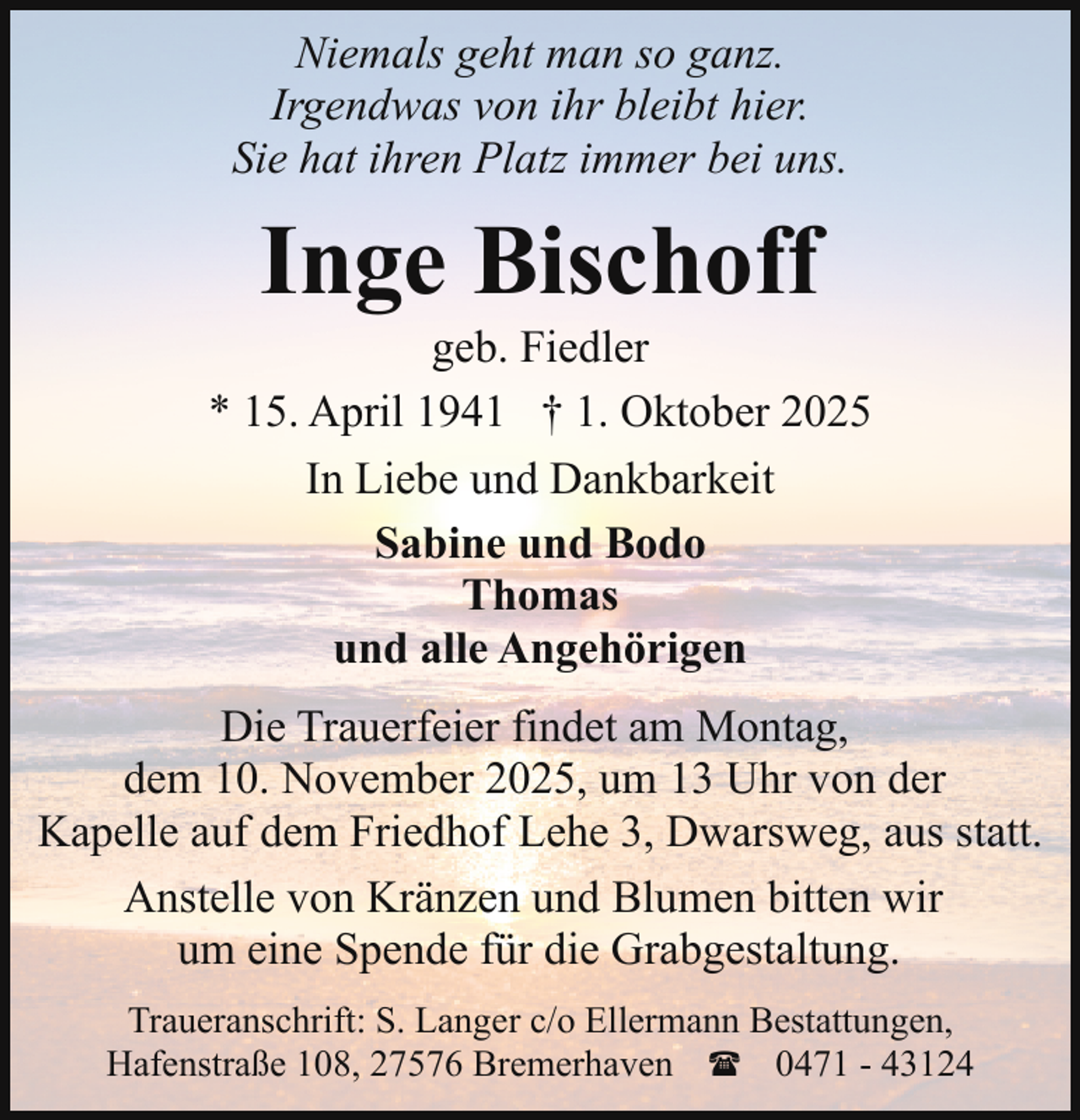 <p>Niemals geht man so ganz.<br />Irgendwas von ihr bleibt hier.<br />Sie hat ihren Platz immer bei uns.</p><p>Inge Bischoff</p><p>geb. Fiedler<br />* 15. April 1941 † 1. Oktober 2025<br />In Liebe und Dankbarkeit<br />Sabine und Bodo<br />Thomas<br />und alle Angehörigen<br />Die Trauerfeier findet am Montag,<br />dem 10. November 2025, um 13 Uhr von der<br />Kapelle auf dem Friedhof Lehe 3, Dwarsweg, aus statt.<br />Anstelle von Kränzen und Blumen bitten wir<br />um eine Spende für die Grabgestaltung.<br />Traueranschrift: S. Langer c/o Ellermann Bestattungen,<br />Hafenstraße 108, 27576 Bremerhaven ( 0471 - 43124</p>