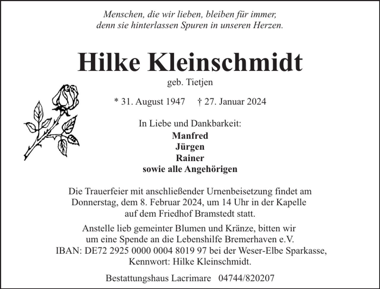 <p>Menschen, die wir lieben, bleiben für immer,<br />denn sie hinterlassen Spuren in unseren Herzen.</p><p>Hilke Kleinschmidt<br />geb. Tietjen</p><p>* 31. August 1947</p><p>† 27. Januar 2024</p><p>In Liebe und Dankbarkeit:<br />Manfred<br />Jürgen<br />Rainer<br />sowie alle Angehörigen<br />Die Trauerfeier mit anschließender Urnenbeisetzung findet am<br />Donnerstag, dem 8. Februar 2024, um 14 Uhr in der Kapelle<br />auf dem Friedhof Bramstedt statt.<br />Anstelle lieb gemeinter Blumen und Kränze, bitten wir<br />um eine Spende an die Lebenshilfe Bremerhaven e.V.<br />IBAN: DE7925 04 8017 bei der Weser-Elbe Sparkasse,<br />Kennwort: Hilke Kleinschmidt.<br />Bestattungshaus Lacrimare 04744/820207</p>