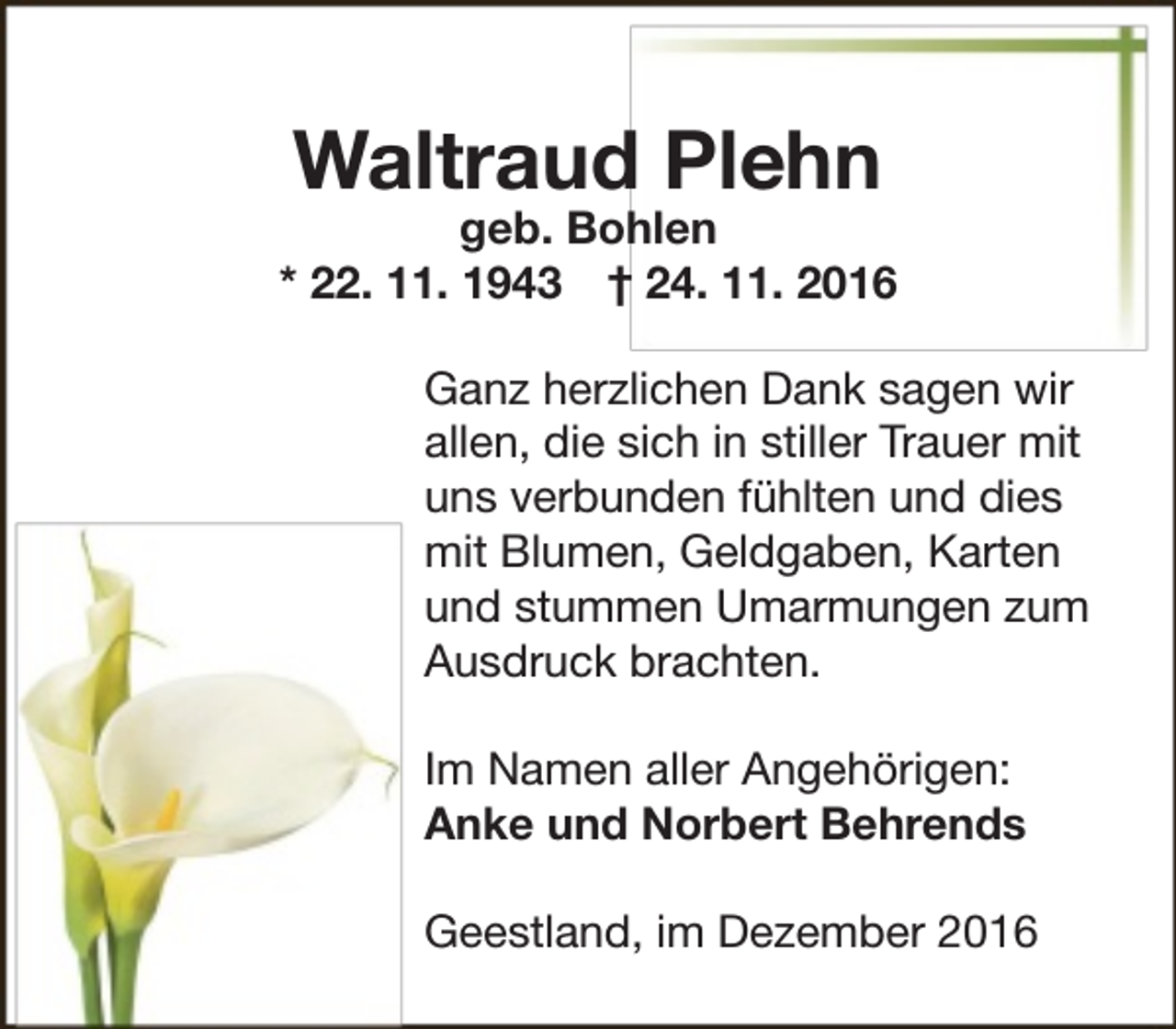 <p>Waltraud Plehn</p><p>geb. Bohlen<br />* 22. 11. 1943 † 24. 11. 2016<br />Ganz herzlichen Dank sagen wir<br />allen, die sich in stiller Trauer mit<br />uns verbunden fühlten und dies<br />mit Blumen, Geldgaben, Karten<br />und stummen Umarmungen zum<br />Ausdruck brachten.<br />Im Namen aller Angehörigen:<br />Anke und Norbert Behrends<br />Geestland, im Dezember 2016</p>