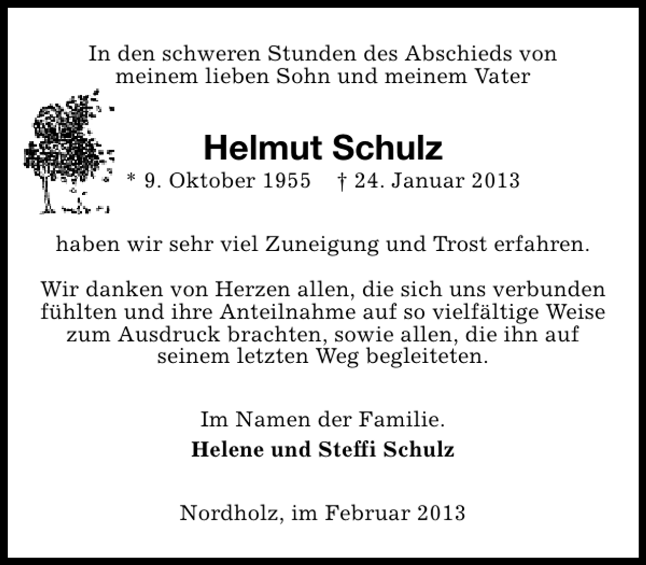 <p>In den schweren Stunden des Abschieds von<br />meinem lieben Sohn und meinem Vater</p><p>Helmut Schulz</p><p>* 9. Oktober 1955</p><p>† 24. Januar 2013</p><p>haben wir sehr viel Zuneigung und Trost erfahren.<br />Wir danken von Herzen allen, die sich uns verbunden<br />fühlten und ihre Anteilnahme auf so vielfältige Weise<br />zum Ausdruck brachten, sowie allen, die ihn auf<br />seinem letzten Weg begleiteten.<br />Im Namen der Familie.<br />Helene und Steffi Schulz<br />Nordholz, im Februar 2013</p>