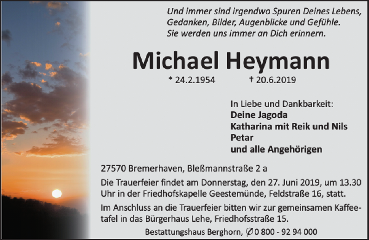 <p>Und immer sind irgendwo Spuren Deines Lebens,<br />Gedanken, Bilder, Augenblicke und Gefühle.<br />Sie werden uns immer an Dich erinnern.</p><p>Michael Heymann<br />* 24.2.1954</p><p>† 20.6.2019</p><p>In Liebe und Dankbarkeit:<br />Deine Jagoda<br />Katharina mit Reik und Nils<br />Petar<br />und alle Angehörigen<br />27570 Bremerhaven, Bleßmannstraße 2 a<br />Die Trauerfeier findet am Donnerstag, den 27. Juni 2019, um 13.30<br />Uhr in der Friedhofskapelle Geestemünde, Feldstraße 16, statt.<br />Im Anschluss an die Trauerfeier bitten wir zur gemeinsamen Kaffeetafel in das Bürgerhaus Lehe, Friedhofsstraße 15.<br />Bestattungshaus Berghorn, * 0 800 - 92 94 000</p>