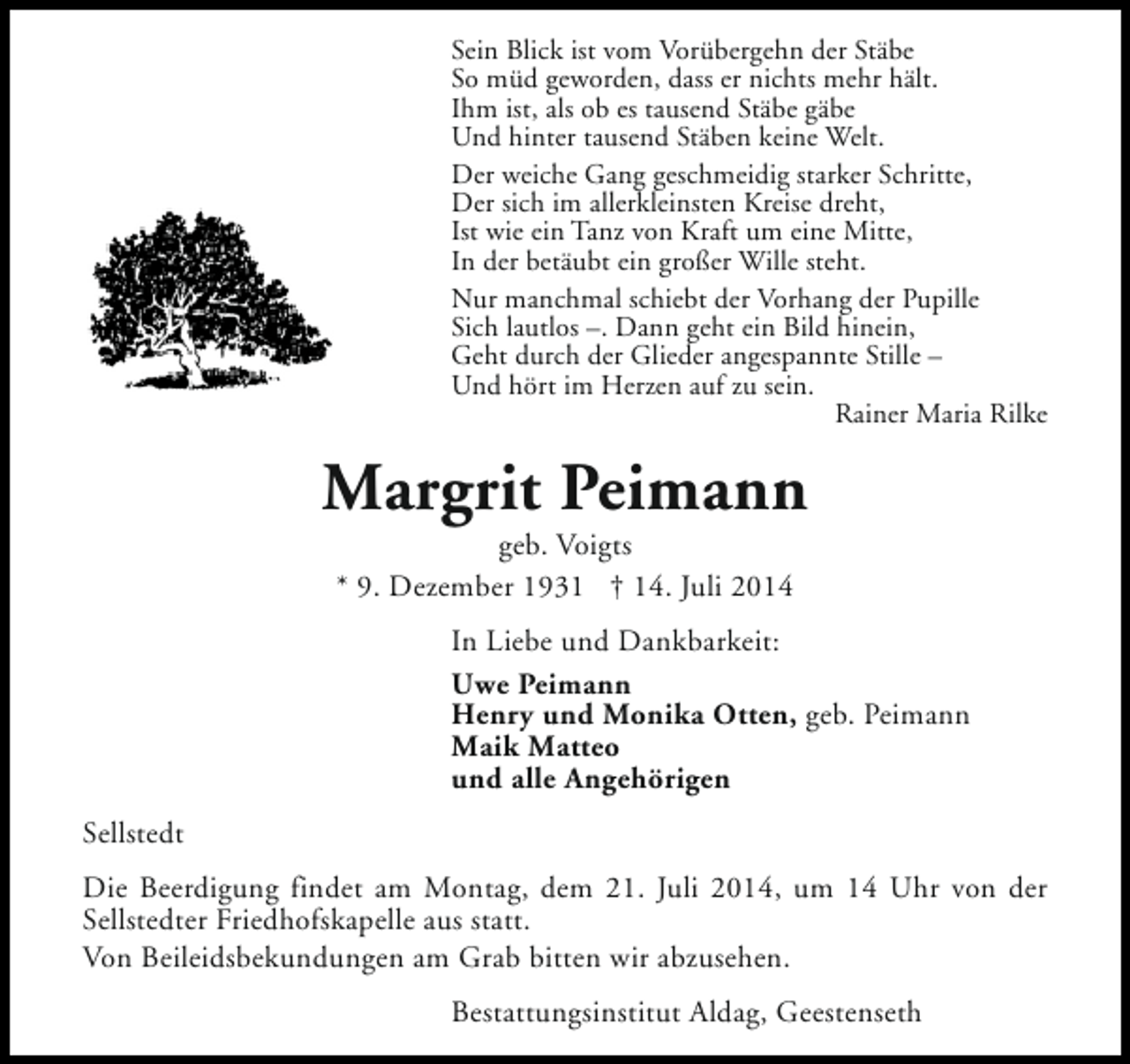 <p>Sein Blick ist vom Vorübergehn der Stäbe<br />So müd geworden, dass er nichts mehr hält.<br />Ihm ist, als ob es tausend Stäbe gäbe<br />Und hinter tausend Stäben keine Welt.<br />Der weiche Gang geschmeidig starker Schritte,<br />Der sich im allerkleinsten Kreise dreht,<br />Ist wie ein Tanz von Kraft um eine Mitte,<br />In der betäubt ein großer Wille steht.<br />Nur manchmal schiebt der Vorhang der Pupille<br />Sich lautlos –. Dann geht ein Bild hinein,<br />Geht durch der Glieder angespannte Stille –<br />Und hört im Herzen auf zu sein.<br />Rainer Maria Rilke</p><p>Margrit Peimann<br />geb. Voigts<br />* 9. Dezember 1931 † 14. Juli 2014</p><p>In Liebe und Dankbarkeit:<br />Uwe Peimann<br />Henry und Monika Otten, geb. Peimann<br />Maik Matteo<br />und alle Angehörigen<br />Sellstedt<br />Die Beerdigung findet am Montag, dem 21. Juli 2014, um 14 Uhr von der<br />Sellstedter Friedhofskapelle aus statt.<br />Von Beileidsbekundungen am Grab bitten wir abzusehen.<br />Bestattungsinstitut Aldag, Geestenseth</p>