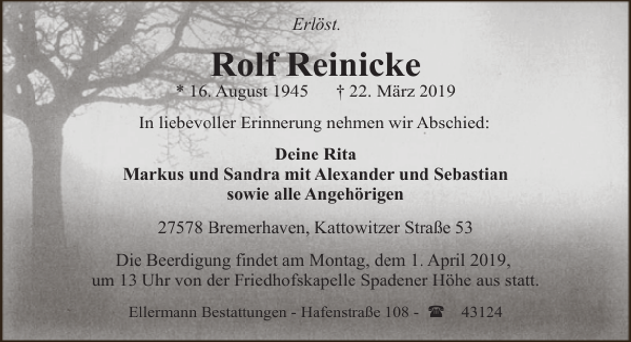 <p>Erlöst.</p><p>Rolf Reinicke</p><p>* 16. August 1945</p><p>† 22. März 2019</p><p>In liebevoller Erinnerung nehmen wir Abschied:<br />Deine Rita<br />Markus und Sandra mit Alexander und Sebastian<br />sowie alle Angehörigen<br />27578 Bremerhaven, Kattowitzer Straße 53<br />Die Beerdigung findet am Montag, dem 1. April 2019,<br />um 13 Uhr von der Friedhofskapelle Spadener Höhe aus statt.<br />Ellermann Bestattungen - Hafenstraße 108 - (</p><p>43124</p>