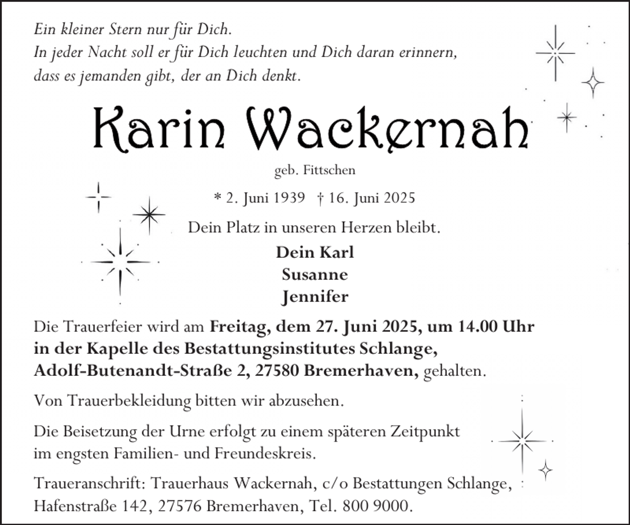 <p>Ein kleiner Stern nur für Dich.<br />In jeder Nacht soll er für Dich leuchten und Dich daran erinnern,<br />dass es jemanden gibt, der an Dich denkt.</p>
<p>geb. Fittschen</p>
<p>* 2. Juni 1939 † 16. Juni 2025</p>
<p>Dein Platz in unseren Herzen bleibt.<br />Dein Karl<br />Susanne<br />Jennifer<br />Die Trauerfeier wird am Freitag, dem 27. Juni 2025, um 14.00 Uhr<br />in der Kapelle des Bestattungsinstitutes Schlange,<br />Adolf-Butenandt-Straße 2, 27580 Bremerhaven, gehalten.<br />Von Trauerbekleidung bitten wir abzusehen.<br />Die Beisetzung der Urne erfolgt zu einem späteren Zeitpunkt<br />im engsten Familien- und Freundeskreis.<br />Traueranschrift: Trauerhaus Wackernah, c/o Bestattungen Schlange,<br />Hafenstraße 142, 27576 Bremerhaven, Tel. 800 9000.</p>