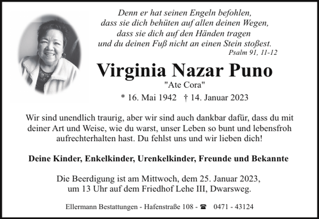 <p>Denn er hat seinen Engeln befohlen,<br />dass sie dich behüten auf allen deinen Wegen,<br />dass sie dich auf den Händen tragen<br />und du deinen Fuß nicht an einen Stein stoßest.</p><p>Psalm 91, 11-12</p><p>Virginia Nazar Puno<br />"Ate Cora"<br />* 16. Mai 1942 † 14. Januar 2023</p><p>Wir sind unendlich traurig, aber wir sind auch dankbar dafür, dass du mit<br />deiner Art und Weise, wie du warst, unser Leben so bunt und lebensfroh<br />aufrechterhalten hast. Du fehlst uns und wir lieben dich!<br />Deine Kinder, Enkelkinder, Urenkelkinder, Freunde und Bekannte<br />Die Beerdigung ist am Mittwoch, dem 25. Januar 2023,<br />um 13 Uhr auf dem Friedhof Lehe III, Dwarsweg.<br />Ellermann Bestattungen - Hafenstraße 108 - ( 0471 - 43124</p>