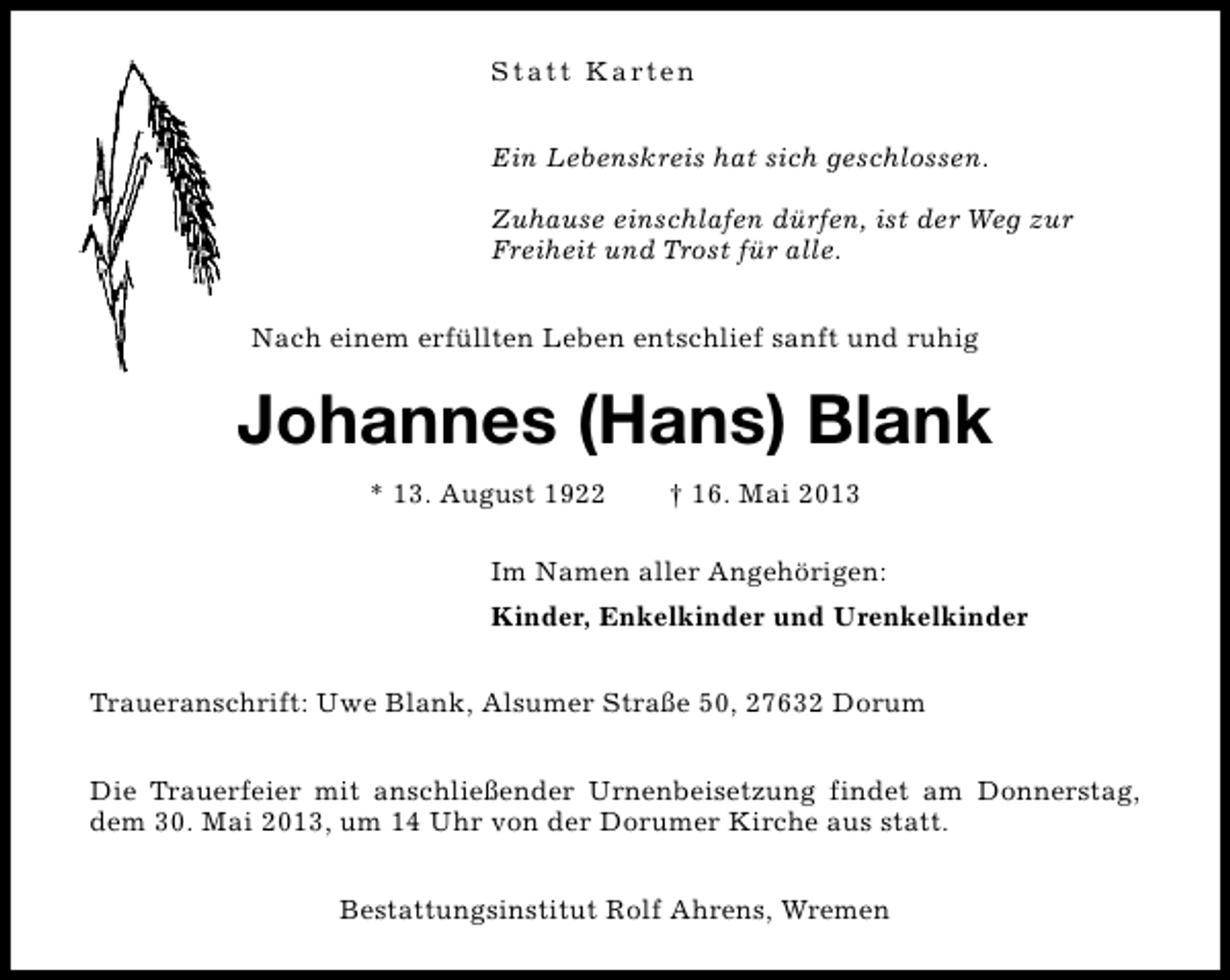<p>S t a t t K a rt e n<br />Ein Lebenskreis hat sich geschlossen.<br />Zuhause einschlafen dürfen, ist der Weg zur<br />Freiheit und Trost für alle.<br />Nach einem erfüllten Leben entschlief sanft und ruhig</p>
<p>Johannes (Hans) Blank<br />* 13. August 1922</p>
<p>† 16. Mai 2013</p>
<p>Im Namen aller Angehörigen:<br />Kinder, Enkelkinder und Urenkelkinder<br />Traueranschrift: Uwe Blank, Alsumer Straße 50, 27632 Dorum<br />Die Trauerfeier mit anschließender Urnenbeisetzung findet am Donnerstag,<br />dem 30. Mai 2013, um 14 Uhr von der Dorumer Kirche aus statt.<br />Bestattungsinstitut Rolf Ahrens, Wremen</p>
