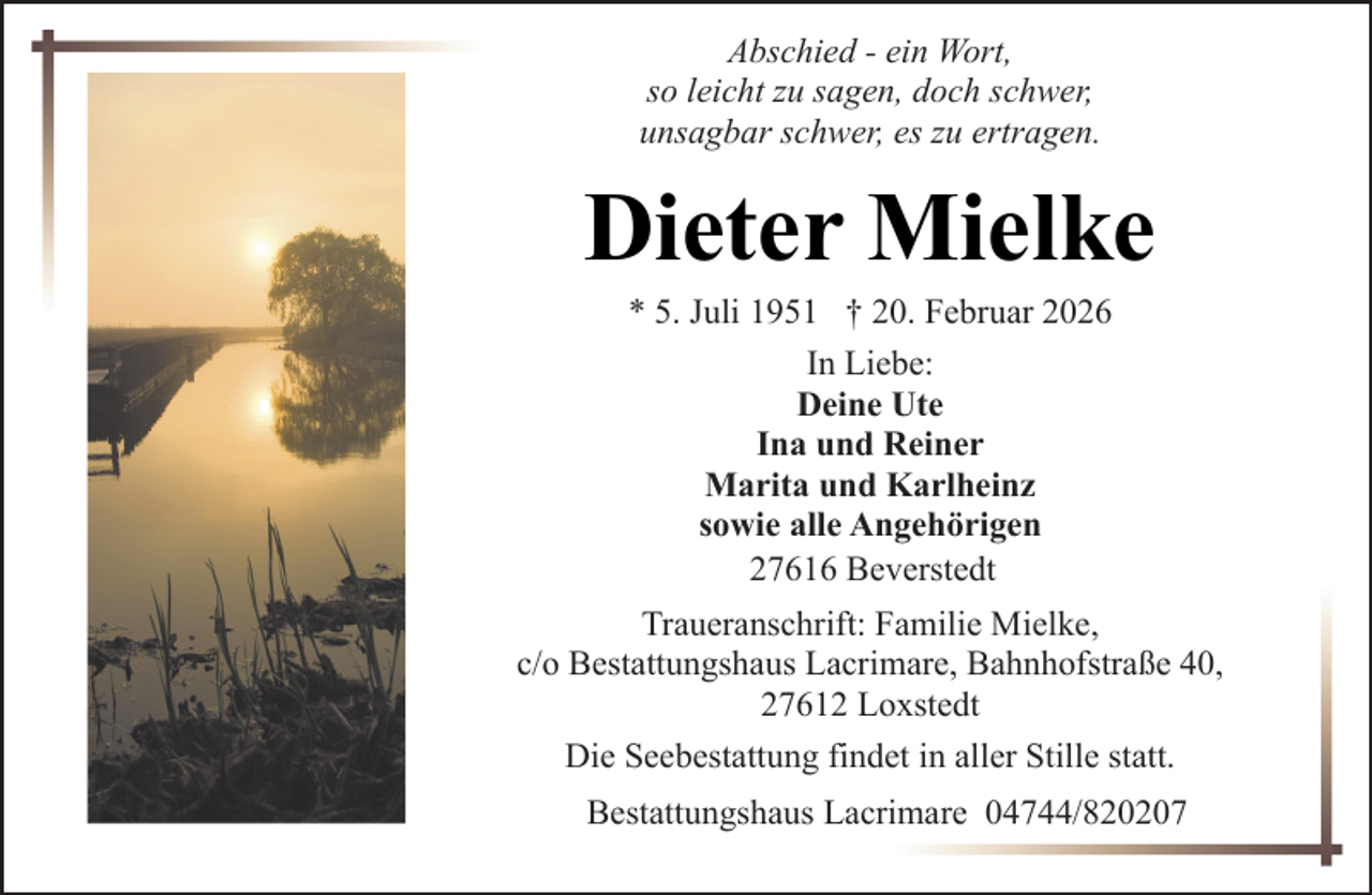 <p>Abschied - ein Wort,<br />so leicht zu sagen, doch schwer,<br />unsagbar schwer, es zu ertragen.</p><p>Dieter Mielke<br />* 5. Juli 1951 † 20. Februar 2026<br />In Liebe:<br />Deine Ute<br />Ina und Reiner<br />Marita und Karlheinz<br />sowie alle Angehörigen<br />27616 Beverstedt</p><p>Traueranschrift: Familie Mielke,<br />c/o Bestattungshaus Lacrimare, Bahnhofstraße 40,<br />27612 Loxstedt<br />Die Seebestattung findet in aller Stille statt.<br />Bestattungshaus Lacrimare 04744/820207</p>