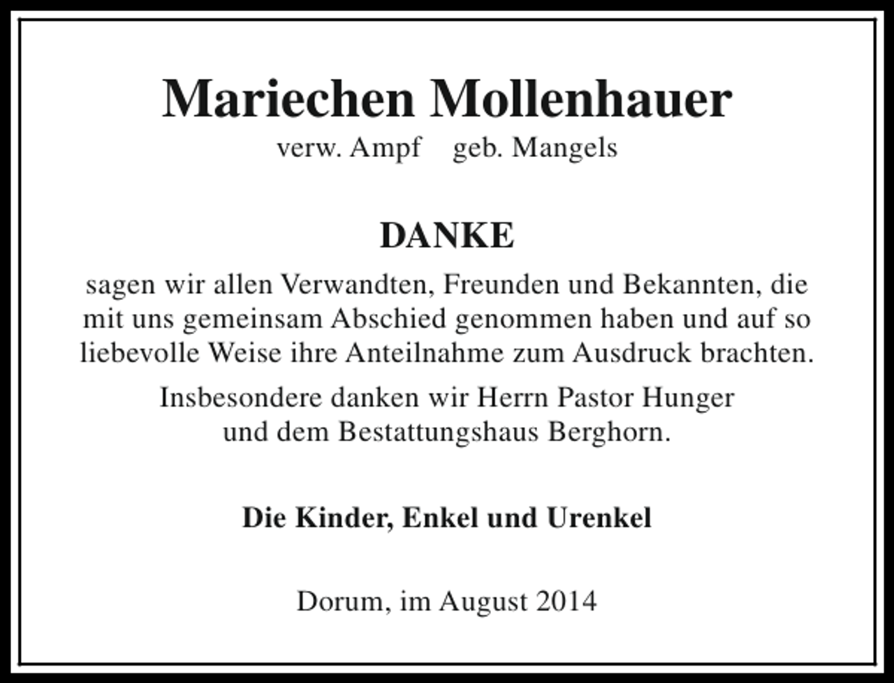 <p>Mariechen Mollenhauer<br />verw. Ampf</p><p>geb. Mangels</p><p>DANKE<br />sagen wir allen Verwandten, Freunden und Bekannten, die<br />mit uns gemeinsam Abschied genommen haben und auf so<br />liebevolle Weise ihre Anteilnahme zum Ausdruck brachten.<br />Insbesondere danken wir Herrn Pastor Hunger<br />und dem Bestattungshaus Berghorn.<br />Die Kinder, Enkel und Urenkel<br />Dorum, im August 2014</p>