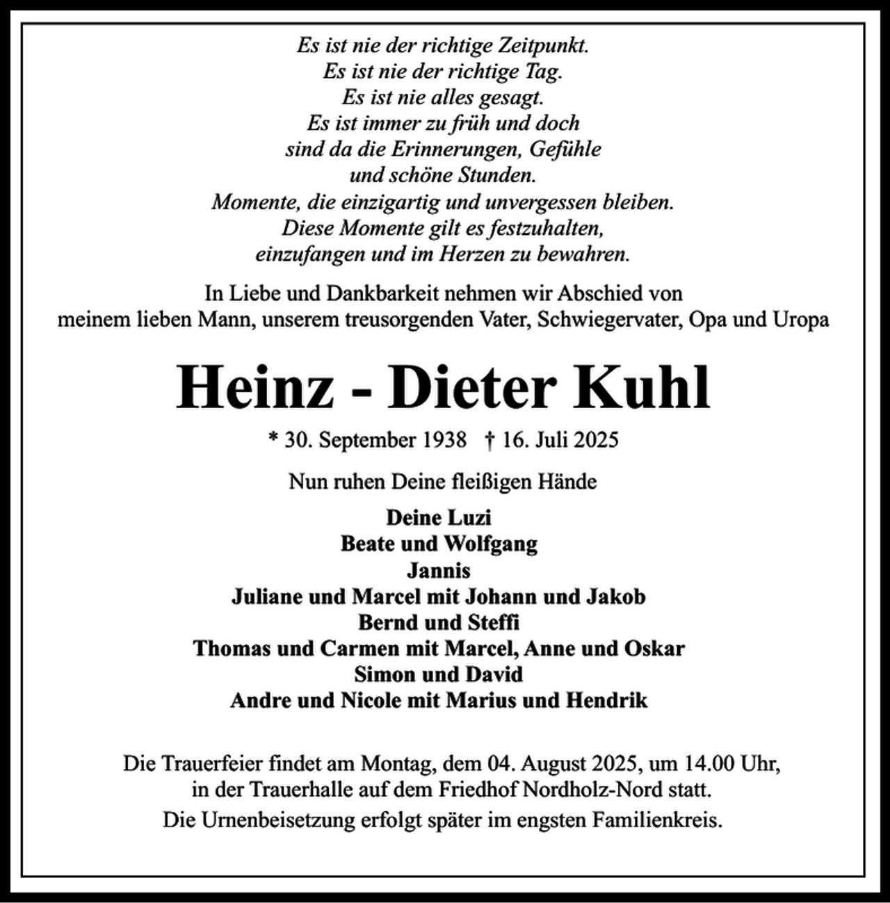 <p>Es ist nie der richtige Zeitpunkt.<br />Es ist nie der richtige Tag.<br />Es ist nie alles gesagt.<br />Es ist immer zu früh und doch<br />sind da die Erinnerungen, Gefühle<br />und schöne Stunden.<br />Momente, die einzigartig und unvergessen bleiben.<br />Diese Momente gilt es festzuhalten,<br />einzufangen und im Herzen zu bewahren.<br />In Liebe und Dankbarkeit nehmen wir Abschied von<br />meinem lieben Mann, unserem treusorgenden Vater, Schwiegervater, Opa und Uropa</p><p>Heinz - Dieter Kuhl<br />* 30. September 1938 † 16. Juli 2025<br />Nun ruhen Deine fleißigen Hände<br />Deine Luzi<br />Beate und Wolfgang<br />Jannis<br />Juliane und Marcel mit Johann und Jakob<br />Bernd und Steffi<br />Thomas und Carmen mit Marcel, Anne und Oskar<br />Simon und David<br />Andre und Nicole mit Marius und Hendrik<br />Die Trauerfeier findet am Montag, dem 04. August 2025, um 14.00 Uhr,<br />in der Trauerhalle auf dem Friedhof Nordholz-Nord statt.<br />Die Urnenbeisetzung erfolgt später im engsten Familienkreis.</p>