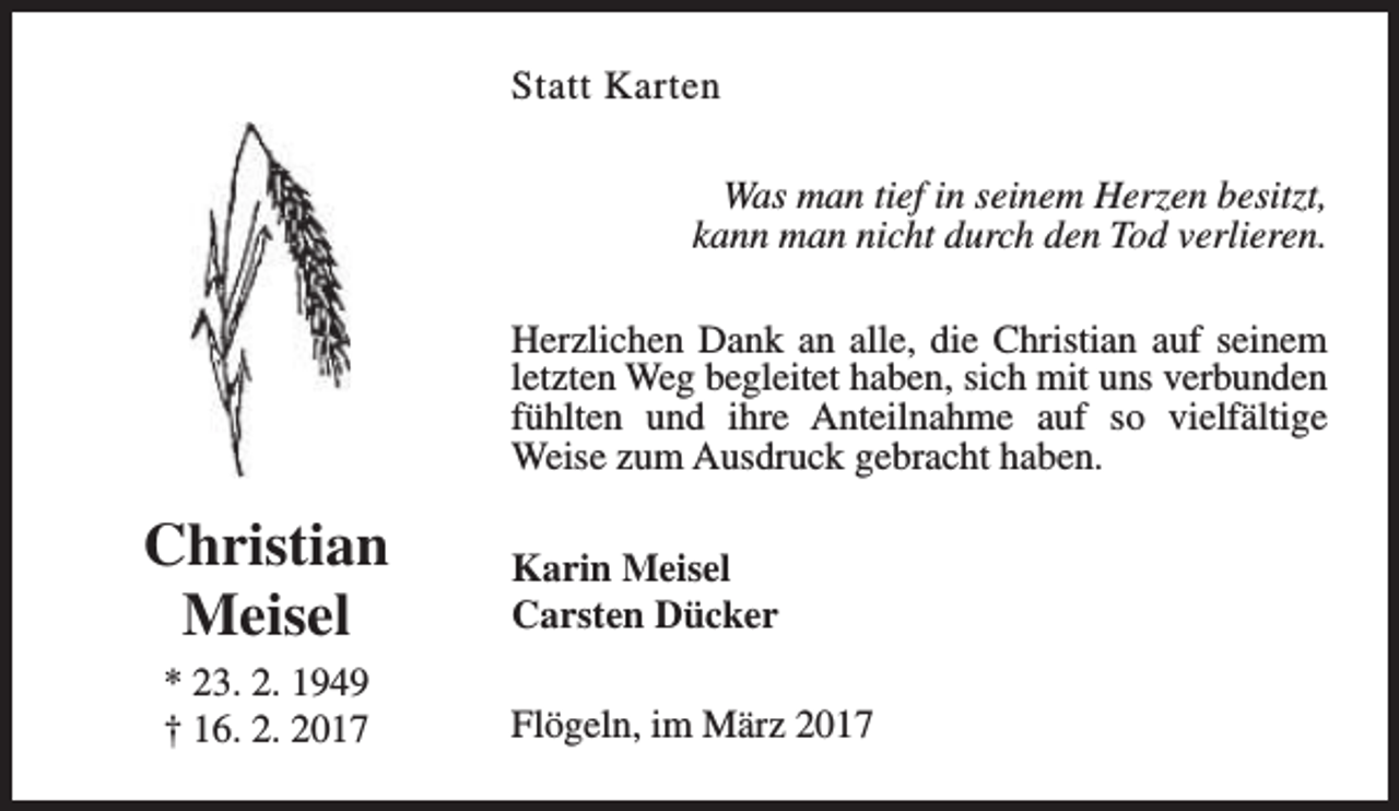 <p>Statt Karten<br />Was man tief in seinem Herzen besitzt,<br />kann man nicht durch den Tod verlieren.<br />Herzlichen Dank an alle, die Christian auf seinem<br />letzten Weg begleitet haben, sich mit uns verbunden<br />fühlten und ihre Anteilnahme auf so vielfältige<br />Weise zum Ausdruck gebracht haben.</p><p>Christian<br />Meisel<br />* 23. 2. 1949<br />† 16. 2. 2017</p><p>Karin Meisel<br />Carsten Dücker<br />Flögeln, im März 2017</p>