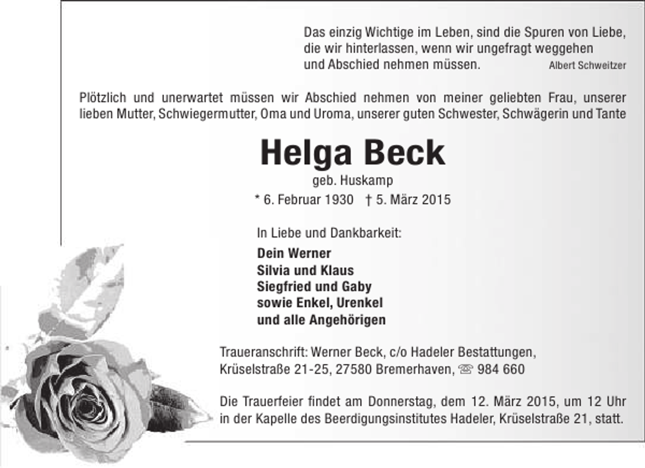 <p>Das einzig Wichtige im Leben, sind die Spuren von Liebe,<br />die wir hinterlassen, wenn wir ungefragt weggehen<br />und Abschied nehmen müssen.<br />Albert Schweitzer<br />Plötzlich und unerwartet müssen wir Abschied nehmen von meiner geliebten Frau, unserer<br />lieben Mutter, Schwiegermutter, Oma und Uroma, unserer guten Schwester, Schwägerin und Tante</p><p>Helga Beck</p><p>geb. Huskamp<br />* 6. Februar 1930 † 5. März 2015<br />In Liebe und Dankbarkeit:<br />Dein Werner<br />Silvia und Klaus<br />Siegfried und Gaby<br />sowie Enkel, Urenkel<br />und alle Angehörigen<br />Traueranschrift: Werner Beck, c/o Hadeler Bestattungen,<br />Krüselstraße 21-25, 27580 Bremerhaven,  984 660<br />Die Trauerfeier findet am Donnerstag, dem 12. März 2015, um 12 Uhr<br />in der Kapelle des Beerdigungsinstitutes Hadeler, Krüselstraße 21, statt.</p>
