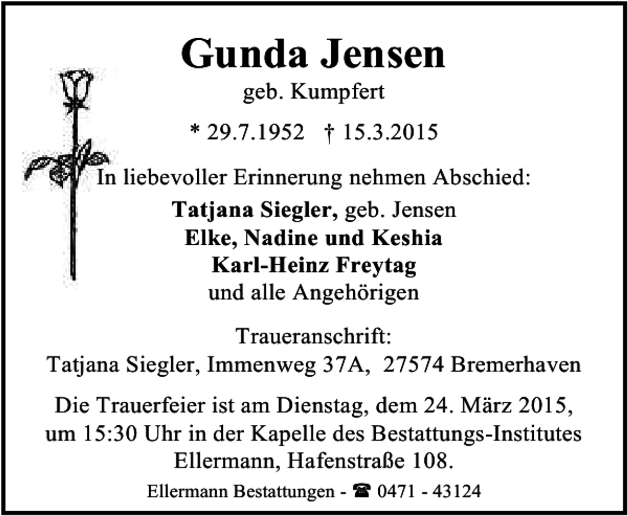 <p>Gunda Jensen<br />geb. Kumpfert</p><p>* 29.7.1952 † 15.3.2015<br />In liebevoller Erinnerung nehmen Abschied:<br />Tatjana Siegler, geb. Jensen<br />Elke, Nadine und Keshia<br />Karl-Heinz Freytag<br />und alle Angehörigen<br />Traueranschrift:<br />Tatjana Siegler, Immenweg 37A, 27574 Bremerhaven<br />Die Trauerfeier ist am Dienstag, dem 24. März 2015,<br />um 15:30 Uhr in der Kapelle des Bestattungs-Institutes<br />Ellermann, Hafenstraße 108.<br />Ellermann Bestattungen -  0471 - 43124</p>
