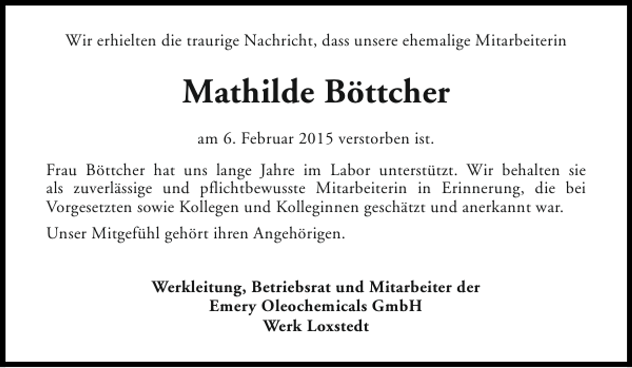 <p>Wir erhielten die traurige Nachricht, dass unsere ehemalige Mitarbeiterin</p><p>Mathilde Böttcher<br />am 6. Februar 2015 verstorben ist.<br />Frau Böttcher hat uns lange Jahre im Labor unterstützt. Wir behalten sie<br />als zuverlässige und pflichtbewusste Mitarbeiterin in Erinnerung, die bei<br />Vorgesetzten sowie Kollegen und Kolleginnen geschätzt und anerkannt war.<br />Unser Mitgefühl gehört ihren Angehörigen.<br />Werkleitung, Betriebsrat und Mitarbeiter der<br />Emery Oleochemicals GmbH<br />Werk Loxstedt</p>