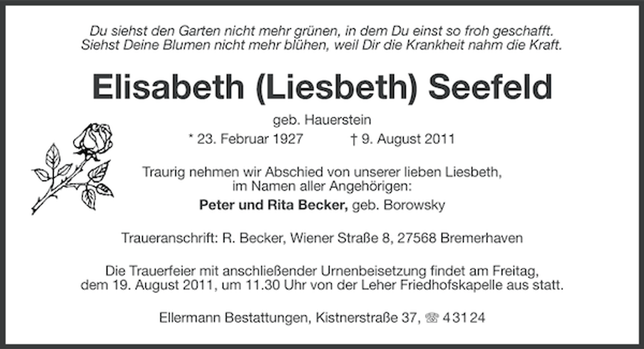 <p>Du siehst den Garten nicht mehr grünen, in dem Du einst so froh geschafft.<br />Siehst Deine Blumen nicht mehr blühen, weil Dir die Krankheit nahm die Kraft.</p><p>Elisabeth (Liesbeth) Seefeld<br />geb. Hauerstein<br />* 23. Februar 1927<br />† 9. August 2011<br />Traurig nehmen wir Abschied von unserer lieben Liesbeth,<br />im Namen aller Angehörigen:<br />Peter und Rita Becker, geb. Borowsky<br />Traueranschrift: R. Becker, Wiener Straße 8, 27568 Bremerhaven<br />Die Trauerfeier mit anschließender Urnenbeisetzung findet am Freitag,<br />dem 19. August 2011, um 11.30 Uhr von der Leher Friedhofskapelle aus statt.<br />Ellermann Bestattungen, Kistnerstraße 37, 4 31 24</p>