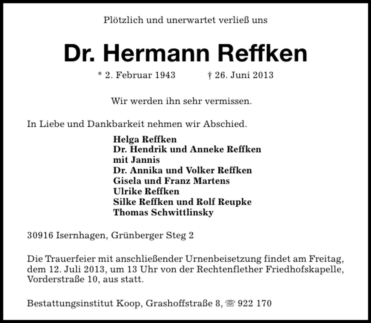 <p>Plötzlich und unerwartet verließ uns</p><p>Dr. Hermann Reffken<br />* 2. Februar 1943</p><p>† 26. Juni 2013</p><p>Wir werden ihn sehr vermissen.<br />In Liebe und Dankbarkeit nehmen wir Abschied.<br />Helga Reffken<br />Dr. Hendrik und Anneke Reffken<br />mit Jannis<br />Dr. Annika und Volker Reffken<br />Gisela und Franz Martens<br />Ulrike Reffken<br />Silke Reffken und Rolf Reupke<br />Thomas Schwittlinsky<br />30916 Isernhagen, Grünberger Steg 2<br />Die Trauerfeier mit anschließender Urnenbeisetzung findet am Freitag,<br />dem 12. Juli 2013, um 13 Uhr von der Rechtenflether Friedhofskapelle,<br />Vorderstraße 10, aus statt.<br />Bestattungsinstitut Koop, Grashoffstraße 8, s 922 170</p>