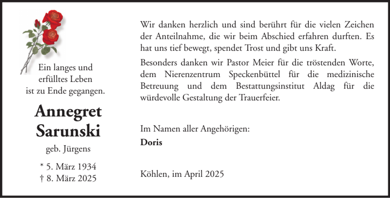 <p>Wir danken herzlich und sind berührt für die vielen Zeichen<br />der Anteilnahme, die wir beim Abschied erfahren durften. Es<br />hat uns tief bewegt, spendet Trost und gibt uns Kraft.<br />Ein langes und<br />erfülltes Leben<br />ist zu Ende gegangen.</p><p>Annegret<br />Sarunski<br />geb. Jürgens<br />* 5. März 1934<br />† 8. März 2025</p><p>Besonders danken wir Pastor Meier für die tröstenden Worte,<br />dem Nierenzentrum Speckenbüttel für die medizinische<br />Betreuung und dem Bestattungsinstitut Aldag für die<br />würdevolle Gestaltung der Trauerfeier.<br />Im Namen aller Angehörigen:<br />Doris<br />Köhlen, im April 2025</p>